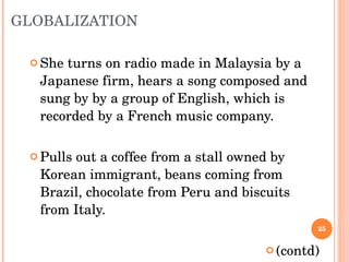 GLOBALIZATION She turns on radio made in Malaysia by a Japanese firm, hears a song composed and sung by by a group of English, which is recorded by a French music company. Pulls out a coffee from a stall owned by Korean immigrant, beans coming from Brazil, chocolate from Peru and biscuits from Italy.  (contd) 