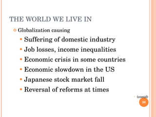 THE WORLD WE LIVE IN  Globalization causing  Suffering of domestic industry Job losses, income inequalities Economic crisis in some countries Economic slowdown in the US Japanese stock market fall Reversal of reforms at times (contd) 