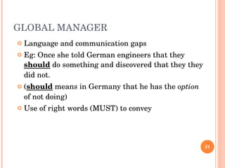 GLOBAL MANAGER Language and communication gaps Eg: Once she told German engineers that they  should  do something and discovered that they they did not. ( should  means in Germany that he has the  option  of not doing) Use of right words (MUST) to convey 