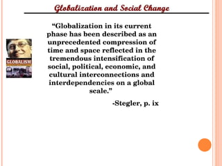 “ Globalization in its current phase has been described as an unprecedented compression of time and space reflected in the tremendous intensification of social, political, economic, and cultural interconnections and interdependencies on a global scale.”  -Stegler, p. ix 