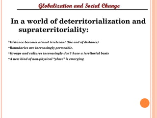 In a world of deterritorialization and supraterritoriality: Distance becomes almost irrelevant (the end of distance) Boundaries are increasingly permeable. Groups and cultures increasingly don’t have a territorial basis  A new kind of non-physical “place” is emerging  