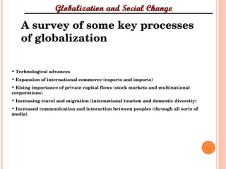 A survey of some key processes of globalization Technological advances Expansion of international commerce (exports and imports) Rising importance of private capital flows (stock markets and multinational corporations) Increasing travel and migration (international tourism and domestic diversity) Increased communication and interaction between peoples (through all sorts of media) 