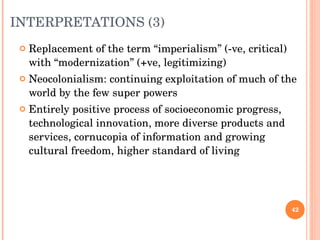 INTERPRETATIONS (3) Replacement of the term “imperialism” (-ve, critical) with “modernization” (+ve, legitimizing) Neocolonialism: continuing exploitation of much of the world by the few super powers Entirely positive process of socioeconomic progress, technological innovation, more diverse products and services, cornucopia of information and growing cultural freedom, higher standard of living 