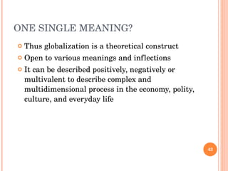 ONE SINGLE MEANING? Thus globalization is a theoretical construct Open to various meanings and inflections It can be described positively, negatively or multivalent to describe complex and multidimensional process in the economy, polity, culture, and everyday life 