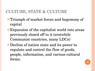 CULTURE, STATE & CULTURE Triumph of market forces and hegemony of capital Expansion of the capitalist world into areas previously closed off to it (erstwhile Communist countries, many LDCs) Decline of nation state and its power to regulate and control the flow of goods, people, information, and various cultural forms. 