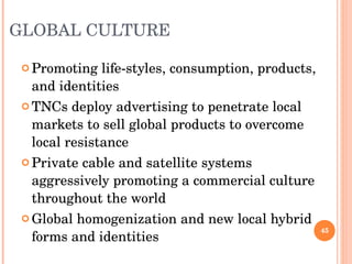 GLOBAL CULTURE Promoting life-styles, consumption, products, and identities TNCs deploy advertising to penetrate local markets to sell global products to overcome local resistance Private cable and satellite systems aggressively promoting a commercial culture throughout the world Global homogenization and new local hybrid forms and identities 