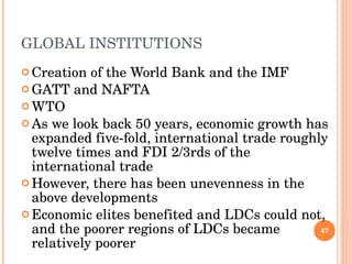 GLOBAL INSTITUTIONS Creation of the World Bank and the IMF  GATT and NAFTA WTO As we look back 50 years, economic growth has expanded five-fold, international trade roughly twelve times and FDI 2/3rds of the international trade However, there has been unevenness in the above developments Economic elites benefited and LDCs could not, and the poorer regions of LDCs became relatively poorer 