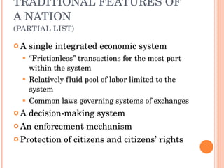 TRADITIONAL FEATURES OF A NATION (PARTIAL LIST) A single integrated economic system “ Frictionless” transactions for the most part within the system Relatively fluid pool of labor limited to the system Common laws governing systems of exchanges A decision-making system An enforcement mechanism Protection of citizens and citizens’ rights 
