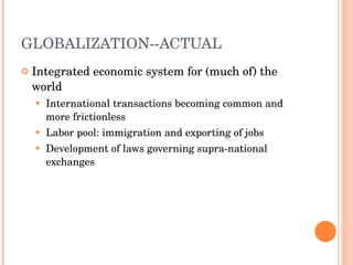 GLOBALIZATION--ACTUAL Integrated economic system for (much of) the world International transactions becoming common and more frictionless Labor pool: immigration and exporting of jobs Development of laws governing supra-national exchanges 