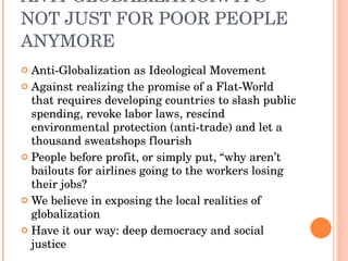 ANTI-GLOBALIZATION: IT’S NOT JUST FOR POOR PEOPLE ANYMORE Anti-Globalization as Ideological Movement Against realizing the promise of a Flat-World that requires developing countries to slash public spending, revoke labor laws, rescind environmental protection (anti-trade) and let a thousand sweatshops flourish People before profit, or simply put, “why aren’t bailouts for airlines going to the workers losing their jobs? We believe in exposing the local realities of globalization  Have it our way: deep democracy and social justice  