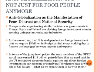 ANTI-GLOBALIZATION: IT’S NOT JUST FOR POOR PEOPLE ANYMORE Anti-Globalization as the Manifestation of Fear, Distrust and National Security Europe is also experiencing similar incidents as governments in France, Spain and Poland are blocking foreign investment even in seeming unimportant consumer industries At the same time, the US is so dependent on foreign investment that we require $3 billion in foreign capital every working day to finance the huge gap between imports and exports In terms of the jump in oil prices, the Arab members of the OPEC cartel have earned $1.3 trillion petrodollars that we need back in the US to support corporate bonds, equities and direct foreign investment in our economy or simply put” foreigners have a whole pile of US dollars----what do we expect them to do with them?” 