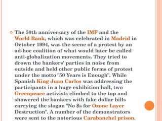 The 50th anniversary of the  IMF  and the  World Bank , which was celebrated in  Madrid  in October 1994, was the scene of a protest by an ad-hoc coalition of what would later be called anti-globalization movements. They tried to drown the bankers' parties in noise from outside and held other public forms of protest under the motto "50 Years is Enough". While Spanish  King Juan Carlos  was addressing the participants in a huge exhibition hall, two  Greenpeace  activists climbed to the top and showered the bankers with fake dollar bills carrying the slogan "No $s for  Ozone Layer  Destruction". A number of the demonstrators were sent to the notorious  Carabanchel prison . 