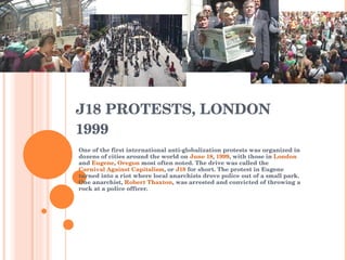 J18 PROTESTS, LONDON 1999 One of the first international anti-globalization protests was organized in dozens of cities around the world on  June 18 ,  1999 , with those in  London  and  Eugene ,  Oregon  most often noted. The drive was called the  Carnival Against Capitalism , or  J18  for short. The protest in Eugene turned into a riot where local anarchists drove police out of a small park. One anarchist,  Robert Thaxton , was arrested and convicted of throwing a rock at a police officer. 
