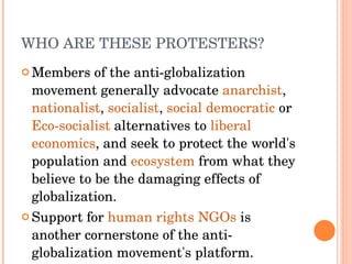 WHO ARE THESE PROTESTERS? Members of the anti-globalization movement generally advocate  anarchist ,  nationalist ,  socialist ,  social democratic  or  Eco-socialist  alternatives to  liberal   economics , and seek to protect the world's population and  ecosystem  from what they believe to be the damaging effects of globalization.  Support for  human rights   NGOs  is another cornerstone of the anti-globalization movement's platform.  