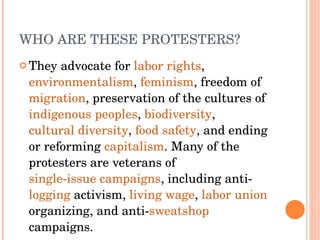 WHO ARE THESE PROTESTERS? They advocate for  labor rights ,  environmentalism ,  feminism , freedom of  migration , preservation of the cultures of  indigenous peoples ,  biodiversity ,  cultural diversity ,  food safety , and ending or reforming  capitalism . Many of the protesters are veterans of  single-issue campaigns , including anti- logging  activism,  living wage ,  labor union  organizing, and anti- sweatshop  campaigns. 