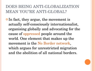 DOES BEING ANTI-GLOBALIZATION MEAN YOU’RE ANTI-GLOBAL? In fact, they argue, the movement is actually self-consciously internationalist, organising globally and advocating for the cause of  oppressed  people around the world. One element that makes up the movement is the  No Border network , which argues for unrestricted migration and the abolition of all national borders. 