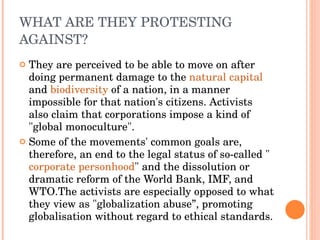 WHAT ARE THEY PROTESTING AGAINST? They are perceived to be able to move on after doing permanent damage to the  natural capital  and  biodiversity  of a nation, in a manner impossible for that nation's citizens. Activists also claim that corporations impose a kind of "global monoculture".  Some of the movements' common goals are, therefore, an end to the legal status of so-called " corporate personhood " and the dissolution or dramatic reform of the World Bank, IMF, and WTO.The activists are especially opposed to what they view as "globalization abuse”, promoting globalisation without regard to ethical standards. 