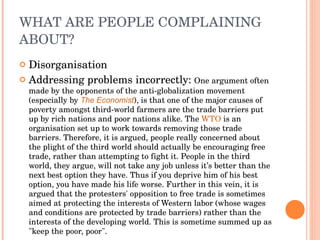 WHAT ARE PEOPLE COMPLAINING ABOUT? Disorganisation Addressing problems incorrectly:  One argument often made by the opponents of the anti-globalization movement (especially by  The Economist ), is that one of the major causes of poverty amongst third-world farmers are the trade barriers put up by rich nations and poor nations alike. The  WTO  is an organisation set up to work towards removing those trade barriers. Therefore, it is argued, people really concerned about the plight of the third world should actually be encouraging free trade, rather than attempting to fight it. People in the third world, they argue, will not take any job unless it’s better than the next best option they have. Thus if you deprive him of his best option, you have made his life worse. Further in this vein, it is argued that the protesters' opposition to free trade is sometimes aimed at protecting the interests of Western labor (whose wages and conditions are protected by trade barriers) rather than the interests of the developing world. This is sometime summed up as "keep the poor, poor".  