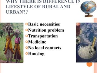 WHY THERE IS DIFFERENCE IN  LIFESTYLE OF RURAL AND URBAN?? Basic necessities Nutrition problem Transportation  Medicine No local contacts Housing 