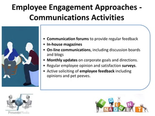 Employee Engagement Approaches -
    Communications Activities

           • Communication forums to provide regular feedback
           • In-house magazines
           • On-line communications, including discussion boards
             and blogs
Examples   • Monthly updates on corporate goals and directions.
           • Regular employee opinion and satisfaction surveys.
           • Active soliciting of employee feedback including
             opinions and pet peeves.
 