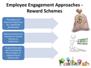 Employee Engagement Approaches -
          Reward Schemes
   The absence of
financial reward can
   be a significant
    demotivator

Reward schemes are
required to remove
    barriers to
    satisfaction

 To give those who
  are motivated by
  financial gain an
   opportunity to
    achieve this.
 