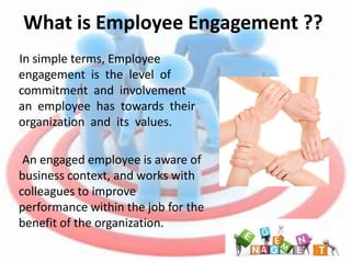 What is Employee Engagement ??
In simple terms, Employee
engagement is the level of
commitment and involvement
an employee has towards their
organization and its values.

 An engaged employee is aware of
business context, and works with
colleagues to improve
performance within the job for the
benefit of the organization.
 