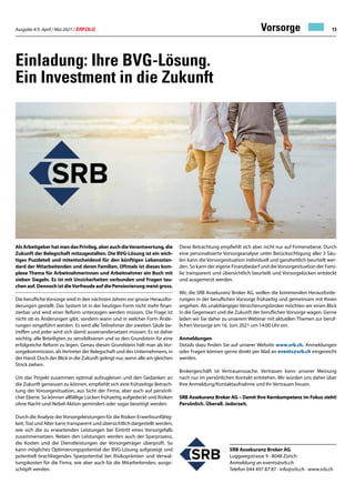 Ausgabe 4/5 April / Mai 2021 / ERFOLG 13
Einladung: Ihre BVG-Lösung.
Ein Investment in die Zukunft
Vorsorge
SRB Assekuranz Broker AG
Luggwegstrasse 9 · 8048 Zürich
Anmeldung an events@srb.ch
Telefon 044 497 87 87 · info@srb.ch · www.srb.ch
AlsArbeitgeberhatmandasPrivileg,aberauchdieVerantwortung,die
Zukunft der Belegschaft mitzugestalten. Die BVG-Lösung ist ein wich-
tiges Puzzleteil und mitentscheidend für den künftigen Lebensstan-
dard der Mitarbeitenden und deren Familien. Oftmals ist dieses kom-
plexe Thema für Arbeitnehmerinnen und Arbeitnehmer ein Buch mit
sieben Siegeln. Es ist mit Unsicherheiten verbunden und Fragen tau-
chen auf. Dennoch ist dieVorfreude auf die Pensionierung meist gross.
Die beruflicheVorsorge wird in den nächsten Jahren vor grosse Herausfor-
derungen gestellt. Das System ist in der heutigen Form nicht mehr finan-
zierbar und wird einer Reform unterzogen werden müssen. Die Frage ist
nicht ob es Änderungen gibt, sondern wann und in welcher Form Ände-
rungen eingeführt werden. Es wird alle Teilnehmer der zweiten Säule be-
treffen und jeder wird sich damit auseinandersetzen müssen. Es ist daher
wichtig, alle Beteiligten zu sensibilisieren und so den Grundstein für eine
erfolgreiche Reform zu legen. Genau diesen Grundstein hält man als Vor-
sorgekommission, alsVertreter der Belegschaft und des Unternehmens, in
der Hand. Doch der Blick in die Zukunft gelingt nur, wenn alle am gleichen
Strick ziehen.
Um das Projekt zusammen optimal aufzugleisen und den Gedanken an
die Zukunft geniessen zu können, empfiehlt sich eine frühzeitige Betrach-
tung der Vorsorgesituation, aus Sicht der Firma, aber auch auf persönli-
cher Ebene. So können allfällige Lücken frühzeitig aufgedeckt und Risiken
ohne Nacht-und-Nebel-Aktion gemindert oder sogar beseitigt werden.
Durch die Analyse der Vorsorgeleistungen für die Risiken Erwerbsunfähig-
keit,Tod und Alter kann transparent und übersichtlich dargestellt werden,
wie sich die zu erwartenden Leistungen bei Eintritt eines Vorsorgefalls
zusammensetzen. Neben den Leistungen werden auch der Sparprozess,
die Kosten und die Dienstleistungen der Vorsorgeträger überprüft. So
kann mögliches Optimierungspotential der BVG-Lösung aufgezeigt und
potentiell brachliegendes Sparpotential bei Risikoprämien und Verwal-
tungskosten für die Firma, wie aber auch für die Mitarbeitenden, ausge-
schöpft werden.
Diese Betrachtung empfiehlt sich aber nicht nur auf Firmenebene. Durch
eine personalisierte Vorsorgeanalyse unter Berücksichtigung aller 3 Säu-
len kann die Vorsorgesituation individuell und ganzheitlich beurteilt wer-
den. So kann der eigene Finanzbedarf und dieVorsorgesituation der Fami-
lie transparent und übersichtlich beurteilt und Vorsorgelücken entdeckt
und ausgemerzt werden.
Wir, die SRB Assekuranz Broker AG, wollen die kommenden Herausforde-
rungen in der beruflichen Vorsorge frühzeitig und gemeinsam mit Ihnen
angehen. Als unabhängiger Versicherungsbroker möchten wir einen Blick
in die Gegenwart und die Zukunft der beruflichen Vorsorge wagen. Gerne
laden wir Sie daher zu unserem Webinar mit aktuellen Themen zur beruf-
lichen Vorsorge am 16. Juni 2021 um 14:00 Uhr ein.
Anmeldungen
Details dazu finden Sie auf unserer Website www.srb.ch. Anmeldungen
oder Fragen können gerne direkt per Mail an events@srb.ch eingereicht
werden.
Brokergeschäft ist Vertrauenssache. Vertrauen kann unserer Meinung
nach nur im persönlichen Kontakt entstehen. Wir würden uns daher über
Ihre Anmeldung/Kontaktaufnahme und Ihr Vertrauen freuen.
SRB Assekuranz Broker AG – Damit Ihre Kernkompetenz im Fokus steht!
Persönlich. Überall. Jederzeit.
 