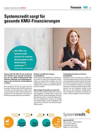 Ausgabe 4/5 April / Mai 2021 / ERFOLG 17
Finanzen
Systemcredit sorgt für
gesunde KMU-Finanzierungen
Systemcredit hilft KMU bei der Umsetzung
ihrer Projekte durch gesunde Finanzierun-
gen. Bei uns erleben kreditsuchende KMU
einfachen, effizienten und unabhängigen Zu-
gang zu den attraktivsten Kreditangeboten
am Markt.
Wir unterstützen Sie bei der Suche nach der
passenden Finanzierung für Ihr KMU. Dank einer
sinnvollen Finanzierungsstruktur helfen Ihnen
unsere Kredite, das volle unternehmerische Po-
tenzial Ihrer Firma freizusetzen und damit ein
langfristig gesundes Wachstum anzustreben.
Systemcredit AG
Wiesenstrasse 5 · 8952 Schlieren
www.systemcredit.com
info@systemcredit.com
Telefon +41 58 255 09 88
Einfacher und effizienter Zugang
zu Kreditofferten
AufderdigitalenKreditplattformvonSystemcre-
dit müssen Sie selbst dank zahlreicher Schnitt-
stellen nur wenige Daten eingeben. So ist die
Kreditanfrage für Sie in nur wenigen Minuten
erledigt und Sie werden von zeitfressendem Pa-
pierkram entlastet.
Alle wichtigen Firmendaten an einem Ort
Haben Sie die wichtigsten Daten Ihrer Firma ein-
mal eingegeben, so werden diese in einem voll
digitalen Dossier zusammengetragen, damit Sie
alle relevanten Infos an einem Ort haben. Dann
dient das Kreditdossier als Basis für beliebig
viele Kreditanfragen bei den Kreditgebern und
erspart Ihnen mühsames und zeitaufwendiges
Klinken putzen.
Unabhängige Auswahl aus mehreren
Kreditofferten
Benötigen Sie eine Finanzierung, so stellen wir
mit dem Kreditdossier Ihrer Firma bei den geeig-
neten Kreditgebern Kreditanträge für Ihre Firma.
Sie erhalten anschliessend mehrere Kreditoffer-
ten von verschiedenen Anbietern zur Auswahl.
Dank dem von Systemcredit geschaffenenWett-
bewerb unter den Anbietern, erhalten Sie als
KMU bei uns die attraktivsten Kreditkonditio-
nen am Markt. Nur Sie alleine entscheiden am
Schluss, welches Angebot zu Ihrer Firma passt.
 