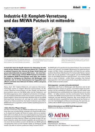 Ausgabe 4/5 April / Mai 2021 / ERFOLG 23
Industrie 4.0: Komplett-Vernetzung
und das MEWA Putztuch ist mittendrin
MEWA Service AG
Industriestrasse 6 · 4923 Wynau
Telefon 062 745 19 00 · info@mewa.ch · www.mewa.ch
Im April 2021 feiert der Begriff «Industrie 4.0» Geburtstag. Vor zehn
Jahren fiel das Stichwort auf der Hannover Messe 2011, seitdem ist
es weltweit Programm: Das «Internet der Dinge» fordert kleine und
grosse Industriebetriebe der ganzen Welt heraus – die vierte Revo-
lution ist in vollem Gange. Und das MEWA Putztuch ist mittendrin.
Das intelligente MEWA Putztuchsystem sorgt dafür, dass saubere
Putztücher zur Reinigung von Maschinen und Werkzeugen stets
vorhanden sind. So ist das Putztuchsystem bei Topqualität hoch-
effizient und bietet einen Mehrwert für kleine, mittlere und grosse
Unternehmen.
Wynau, April 2021: Hightech-Elektronik und modernste Informations-
technologie machen es möglich: Menschen kommunizieren mit Ma-
schinen, Maschinen kommunizieren mit dem Produkt und Maschinen
kommunizieren unter sich. Bei MEWA selbst sind die Produktions- und
Dienstleistungsprozesse schon weitgehend auf Industrie 4.0 hochgezo-
gen: die Produktionsbetriebe werden immer smarter und Industrie 4.0 ist
bereits Realität. In diesen leistungsstarken Workflow fügt sich das MEWA
Mehrweg-Prinzip harmonisch ein und trägt mit seinem nachhaltigen
Putztuch zur Präzisionsarbeit bei. Das System funktioniert ganz einfach:
MEWA bietet seine saugstarken und formstabilen Qualitätsputztücher im
Textilsharing an.
«Holen, Waschen, Pflegen, Bringen»
Auf diese Formel kann man das MEWA Geschäftsprinzip bringen, Doch
hinter dem, was so einfach klingt, verbergen sich anspruchsvolle Prozes-
se. Es erlaubt dem Kunden, die Tücher zu nutzen, ohne sie zu besitzen.
Dafür zahlt er eine Miete, die ihm eine exakte Budgetierung erlaubt. Eine
Dienstleistung im Full-Service-Package: MEWA übernimmt die komplette
Prozesskette von Holen, Waschen, Pflegen und wieder Bringen: Die sau-
beren Putztücher werden dem Kunden angeliefert, die verschmutzen Tü-
cher durch die Servicefahrer zurück in die Betriebe von MEWA gebracht
und gewaschen, bevor sie dem Kunden wieder zur Verfügung gestellt
werden. Dies alles im sicheren, praktischen Safety Container SaCon®.
Bei MEWA gibt es für jede Branche das ideale Putztuch. Die vier Varianten
reichen vom robusten, formstabilen Allzwecktuch für grobe Verschmut-
zungen mit Ölen, Farben, Lösungsmitteln und Fetten bis zum sanften,
praktisch flusenfreien Mikrofasertuch für hochsensible Flächen. Gemein
haben alle vier die Qualitäten Turbosaugkraft und den Wohlfühleffekt.
Denn mit den MEWA Putztüchern geht die Arbeit – ob in einem 3.0 oder
schon in einem 4.0 Betrieb – einfach flotter vonstatten. Das Putztuch
liegt angenehm in der Hand, reinigt schnell und gründlich und kann vie-
le Male wiederverwendet werden.
Mehrwegsystem −vernetzt und kundenindividuell
Papierfetzen oder Flusen an Werkzeugen oder Maschinen sind mit den
MEWA Putztüchern Schnee von gestern. Gute Arbeit steigert die Zufrie-
denheit und die einheitlichen Putztücher tragen zum Wir-Gefühl unter
den Mitarbeiterinnen und Mitarbeitern bei. Zudem können sie sich sicher
fühlen − im Safety Container sind die verschmutzten Tücher feuerfest
verwahrt. Das MEWA Putztuchsystem lässt sich mühelos in jeden Indus-
triebetrieb und jede Werkstatt integrieren. Wer seinen Betrieb auf 4.0
umstellt oder bereits umgestellt hat, berücksichtigt die Top-Themen un-
serer Zeit: Nachhaltigkeit und Ressourcenschonung. Hier passt das um-
weltfreundliche MEWA Putztuchsystem perfekt ins Gesamtkonzept.
Weitere Informationen zum MEWA Textil-Management:
MEWA Service AG, Wynau, www.mewa.ch
Schmutz, Schmierstoffe, Farben und Fette lassen sich
mit den MEWA Putztüchern gründlich und mit einem
Wisch entfernen. Das macht zufrieden und motiviert.
Organisation und Sicherheit gehören in jeden modernen
Betrieb. Der MEWA SaCon zur Aufbewahrung der Tücher
leistet hierzu seinen Beitrag.
Arbeit
Das robuste Allzwecktuch ist eine von vier
hochwertigen MEWA Putztuch-Varianten.
(Fotos: MEWA)
 