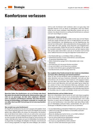 Ausgabe 4/5 April / Mai 2021 / ERFOLG
26 Strategie
Menschen lieben ihre Komfortzone, sei es im Privaten oder Beruf.
Wie jedoch die aktuelle Entwicklung des Arbeitsmarktes zeigt, sind
viele von uns gezwungen, die über Jahre aufgebaute «Wohlfühl-
oase» zu verlassen und Neuland zu betreten. Dass diese Neuorien-
tierung mit Rückschlägen und Ängsten verbunden ist, versteht sich
von selbst. Doch was hilft? Und wie baue ich mir eine neue Komfort-
zone auf?
Was versteht man unter Komfortzone?
Der Begriff der Komfortzone hat sich erst in jüngerer Zeit etabliert. Doch
was ist damit eigentlich gemeint? Sicher hast du den Begriff schon einmal
gehört, aber vielleicht fällt es dir schwer, ihn einzuordnen. Die Komfort-
zone ist der Bereich des Lebens, in dem wir uns wohl, sicher und vertraut
fühlen.Wir sind von unseren Lieblingsmenschen umgeben.Von dem Part-
ner, den Freunden, der Familie. Wir können Dinge tun, die wir kennen und
mögen. Viele Menschen haben sich auch im Arbeitsleben ihre Komfortzo-
ne eingerichtet. Sie erledigen die Aufgaben mit Routine, manchmal auch
mit ein wenig Langeweile. Sie mögen den einen Kollegen, den anderen
Komfortzone verlassen
nicht so sehr. Sie könnten mehr verdienen, aber es ist ganz okay. Und
eigentlich könnte es bis zur Rente so weitergehen. Doch der Arbeits-
markt hat sich massiv verändert. Viele Menschen müssen sich neu ori-
entieren. Aus diesem Grund ist es wichtig, die Komfortzone zu verlassen
und nach neuen Wegen zu suchen.
Arbeitswelt – früher und heute
Betrachten wir die letzten 30 Jahre, stellen wir fest, dass sich der Arbeits-
markt ganz rapide verändert hat. Dies ist im Wesentlichen auf zwei Fak-
toren zurückzuführen: die Globalisierung und die Digitalisierung. Das
Internet hat mittlerweile in allen Lebensbereichen Einzug gehalten und
unsere Welt sehr stark geprägt. Ganze Branchen sind weggebrochen,
neue sind entstanden. Zudem hat sich die Art und Weise, wie wir arbei-
ten, komplett verändert. Schaue einmal zurück, auf dein eigenes Leben
oder auf das Leben deiner Eltern, wenn du vor 30 Jahren noch ein Kind
warst. Vielleicht kommen dir einige der folgenden Punkte bekannt vor:
•	 Die Arbeitsstelle lag in unmittelbarer Nähe zur Wohnung
•	 Arbeitnehmer lernten in einem Unternehmen und verbrachten
	 ihr gesamtes Arbeitsleben dort
•	 Ältere Arbeitnehmer gingen früh in Altersteilzeit oder in den
	Ruhestand
•	 Die Arbeit liess sich mit grosser Routine verrichten
•	 Es war nicht üblich, von zu Hause aus zu arbeiten
•	 In vielen Unternehmen gab es geregelte Arbeitszeiten
• 	Das Wochenende und die Feiertage waren frei
Nun vergleiche diese Punkte einmal mit dem modernen Arbeitsleben
von heute. Gibt es überhaupt noch Gemeinsamkeiten?
Sicher ist, dass sich das berufliche Leben grundlegend verändert hat. In
vielen Bereichen sind neue Strukturen entstanden. Und viele von den
Unternehmen, die sich diesen neuen Strukturen nicht angepasst haben,
sind vom Markt verschwunden oder haben massive Probleme. Weiter
gibt es immer mehr Menschen, die nicht mehr jeden Tag zur Arbeit fah-
ren, sondern ihr Büro in der heimischen Wohnung unterhalten. Und es
gibt Unternehmen, die ihre Arbeitsplätze in das immer beliebter werden-
de Homeoffice auslagern. In der Konsequenz der Veränderungen können
wir feststellen, dass wir mobiler und flexibler sind als noch vor 30 Jahren.
Neuland betreten und aus Fehlern lernen
Wenn du im Berufsleben stehst, kannst du nicht mehr davon ausgehen,
anders als vor 30 Jahren, dass du in ein und demselben Betrieb dein ge-
samtes Arbeitsleben verbringen wirst. Die Veränderungen sind in allen
Branchen so rasant, dass du mithalten musst. Somit ist es gut, wenn du
dich von der Komfortzone, in der deine Eltern oder deine älteren Kolle-
gen ihr Arbeitsleben verbracht haben, verabschiedest. Nun gilt es Ent-
wicklungen im Blickfeld zu haben und sich neu zu orientieren:
•	 Ist eine Weiterbildung erforderlich? Melde dich und bereite dich vor.
•	 Sollst du für einige Tage der Woche ins Homeoffice wechseln?
	 Geniesse die Vorteile.
•	 Musst du ständig neue Sachen lernen, um am Ball zu bleiben?
	 Nimm es auf dich. Du kannst nur wachsen.
•	 Von dir wird ein Wechsel des Arbeitsplatzes verlangt?
	 Freue dich auf die neue Herausforderung.
•	 Du musst zu ungewöhnlichen Zeiten arbeiten?
	 Dies ist in immer mehr Bereichen ganz normal
 