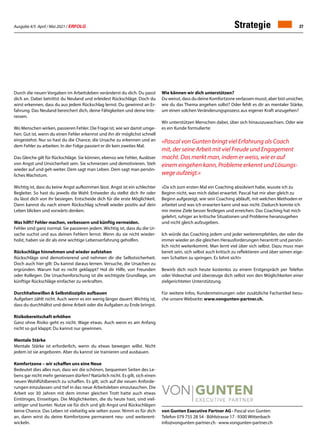Ausgabe 4/5 April / Mai 2021 / ERFOLG 27
von Gunten Executive Partner AG · Pascal von Gunten
Telefon 079 755 28 54 · Böhlstrasse 17 · 9300 Wittenbach
info@vongunten-partner.ch · www.vongunten-partner.ch
Durch die neuen Vorgaben im Arbeitsleben veränderst du dich. Du passt
dich an. Dabei betrittst du Neuland und erleidest Rückschläge. Doch du
wirst erkennen, dass du aus jedem Rückschlag lernst. Du gewinnst an Er-
fahrung. Das Neuland bereichert dich, deine Fähigkeiten und deine Inte-
ressen.
Wo Menschen wirken, passieren Fehler. Die Frage ist, wie wir damit umge-
hen. Gut ist, wenn du einen Fehler erkennst und ihn dir möglichst schnell
eingestehst. Nur so hast du die Chance, die Ursache zu erkennen und an
dem Fehler zu arbeiten. In der Folge passiert er dir kein zweites Mal.
Das Gleiche gilt für Rückschläge. Sie können, ebenso wie Fehler, Auslöser
von Angst und Unsicherheit sein. Sie schmerzen und demotivieren. Steh
wieder auf und geh weiter. Dem sagt man Leben. Dem sagt man persön-
liches Wachstum.
Wichtig ist, dass du keine Angst aufkommen lässt. Angst ist ein schlechter
Begleiter. So hast du jeweils die Wahl: Entweder du stellst dich ihr oder
du lässt dich von ihr besiegen. Entscheide dich für die erste Möglichkeit.
Dann kannst du nach einem Rückschlag schnell wieder positiv auf dein
Leben blicken und vorwärts denken.
Was hilft? Fehler machen, verbessern und künftig vermeiden.
Fehler sind ganz normal. Sie passieren jedem. Wichtig ist, dass du die Ur-
sache suchst und aus deinen Fehlern lernst. Wenn du sie nicht wieder-
holst, haben sie dir als eine wichtige Lebenserfahrung geholfen.
Rückschläge hinnehmen und wieder aufstehen
Rückschläge sind demotivierend und nehmen dir die Selbstsicherheit.
Doch auch hier gilt: Du kannst daraus lernen. Versuche, die Ursachen zu
ergründen. Warum hat es nicht geklappt? Hol dir Hilfe, von Freunden
oder Kollegen. Die Ursachenforschung ist die wichtigste Grundlage, um
künftige Rückschläge einfacher zu verkraften.
Durchhaltewillen  Selbstdisziplin aufbauen
Aufgeben zählt nicht. Auch wenn es ein wenig länger dauert: Wichtig ist,
dass du durchhältst und deine Arbeit oder die Aufgaben zu Ende bringst.
 
Risikobereitschaft erhöhen
Ganz ohne Risiko geht es nicht. Wage etwas. Auch wenn es am Anfang
nicht so gut klappt: Du kannst nur gewinnen.
Mentale Stärke
Mentale Stärke ist erforderlich, wenn du etwas bewegen willst. Nicht
jedem ist sie angeboren. Aber du kannst sie trainieren und ausbauen.
Komfortzone – wir schaffen uns eine Neue
Bedeutet dies alles nun, dass wir die schönen, bequemen Seiten des Le-
bens gar nicht mehr geniessen dürfen? Natürlich nicht. Es gilt, sich einen
neuen Wohlfühlbereich zu schaffen. Es gilt, sich auf die neuen Anforde-
rungen einzulassen und tief in das neue Arbeitsleben einzutauchen. Die
Arbeit vor 30 Jahren mit dem immer gleichen Trott hatte auch etwas
Eintöniges, Einseitiges. Die Möglichkeiten, die du heute hast, sind viel-
seitiger und bunter. Nutze sie für dich und gib Angst und Rückschlägen
keine Chance. Das Leben ist vielseitig wie selten zuvor. Nimm es für dich
an, dann wirst du deine Komfortzone permanent neu- und weiterent-
wickeln.
Wie können wir dich unterstützen?
Du weisst, dass du deine Komfortzone verlassen musst, aber bist unsicher,
wie du das Thema angehen sollst? Oder fehlt es dir an mentaler Stärke,
um einen solchen Veränderungsprozess aus eigener Kraft anzugehen?
Wir unterstützen Menschen dabei, über sich hinauszuwachsen. Oder wie
es ein Kunde formulierte:
«Pascal von Gunten bringt viel Erfahrung als Coach
mit, der seine Arbeit mit viel Freude und Engagement
macht. Das merkt man, indem er weiss, wie er auf
einem eingehen kann, Probleme erkennt und Lösungs-
wege aufzeigt.»
«Da ich zum ersten Mal ein Coaching absolviert habe, wusste ich zu
Beginn nicht, was mich dabei erwartet. Pascal hat mir aber gleich zu
Beginn aufgezeigt, wie sein Coaching abläuft, mit welchen Methoden er
arbeitet und was ich erwarten kann und was nicht. Dadurch konnte ich
mir meine Ziele besser festlegen und erreichen. Das Coaching hat mich
gelehrt, ruhiger an kritische Situationen und Probleme heranzugehen
und nicht gleich aufzugeben.
 
Ich würde das Coaching jedem und jeder weiterempfehlen, der oder die
immer wieder an die gleichen Herausforderungen herantritt und persön-
lich nicht weiterkommt. Man lernt viel über sich selbst. Dazu muss man
bereit sein, sich selbst auch kritisch zu reflektieren und über seinen eige-
nen Schatten zu springen. Es lohnt sich!»
Bewirb dich noch heute kostenlos zu einem Erstgespräch per Telefon
oder Videochat und überzeuge dich selbst von den Möglichkeiten einer
zielgerichteten Unterstützung.
Für weitere Infos, Kundenmeinungen oder zusätzliche Fachartikel besu-
che unsere Webseite: www.vongunten-partner.ch.
Strategie
 
