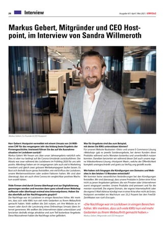 Ausgabe 4/5 April / Mai 2021 / ERFOLG
28 Interview
Markus Gebert, Mitgründer und CEO Host-
point, im Interview von Sandra Willmeroth
Herr Gebert: Hostpoint vermeldet mit einem Umsatz von 24 Milli-
onen CHF für das vergangene Jahr das bislang beste Ergebnis der
Firmengeschichte. Inwieweit führen Sie das auf die Ausnahme-
situation im Lockdown zurück?
Markus Gebert: Wir freuen uns über unser Jahresergebnis natürlich sehr.
Dies ist aber nur bedingt auf die Corona-Umstände zurückzuführen. Der
Absatz war zwar während des Lockdowns im Frühling 2020 für uns sehr
positiv. Allerdings haben wir im vergangenen Jahr auch viel in Marketing
investiert und gleich zwei grössere Werbekampagnen laufen lassen. Es
lässt sich deshalb kaum genau feststellen, wie viel Einfluss der Lockdown,
unsere Werbeinvestitionen oder andere Faktoren hatten. Wir sind aber
überzeugt, dass wir auch ohne Corona ein vergleichbar positives Wachs-
tum erzielt hätten.
Viele Firmen sind durch Corona überhaupt erst zur Digitalisierung
gezwungen worden und mussten dann ganz schnell einen Webshop
aufbauen oder überhaupt erstmal eine Internetpräsenz. Haben Sie
das ebenfalls auf der Nachfrageseite gespürt?
Die Nachfrage war im Lockdown in einigen Bereichen höher. Wir merk-
ten, dass sich viele KMU nun viel mehr Gedanken zu Ihrem Webauftritt
gemacht haben. Viele wollten die Zeit nutzen, um ihre Website zu er-
neuern oder durch die Lancierung eines Onlineshops Umsatz übers In-
ternet generieren. Wir wollten die Unternehmen dabei unterstützen und
lancierten deshalb einige attraktive und zum Teil kostenlose Angebote.
Diese Massnahmen haben die Nachfrage sicher gefördert.
Markus Gebert, Co-Founder  CEO Hostpoint
Was für Angebote sind das zum Beispiel,
mit denen Sie KMU unterstützen können?
Für unseren Website-Baukasten «Sites» und unsere E-Commerce-Lösung
«Webshop» gab es jeweils Sonderangebote, bei denen Kunden diese
Produkte während sechs Monaten kostenlos und unverbindlich nutzen
konnten. Daneben lancierten wir während dieser Zeit auch unsere eige-
ne Videokonferenz-Lösung «Hostpoint Meet», welche der Öffentlichkeit
komplett uneingeschränkt und gratis zur Verfüg ung gestellt wurde.
Wie haben sich hingegen die Kündigungen von Domains und Web-
sites in den letzten 15 Monaten entwickelt?
Wir konnten keine wesentlichen Veränderungen bei den Kündigungen
feststellen. Wir sind überzeugt, dass unsere Produkte in Zeiten einer Krise
nicht zu jenen Angeboten gehören, die von Privaten oder Unternehmen
zuerst eingespart werden. Unsere Produkte sind preiswert und für die
meisten essentiell. Die eigene Domain, der eigene Internetauftritt oder
die eigene E-Mail-Adresse kündigt man in einer Krise eher nicht als Erstes.
Hostpoint vermeldet ein Wachstum von 25,2 Prozent bei den FreeSSl-
Zertifikaten von «Let’s Encrypt».
«Die Nachfrage war im Lockdown in einigen Bereichen
höher. Wir merkten, dass sich viele KMU nun viel mehr
Gedanken zu Ihrem Webauftritt gemacht haben.»
Markus Gebert, Mitgründer und CEO Hostpoint
 