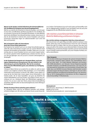 Ausgabe 4/5 April / Mai 2021 / ERFOLG 29
Interview
Warum ist der Ausbau und die Verbreitung der domainvalidierten
SSL-Zertifikate für Hostpoint eine Herzensangelegenheit?
Weil wir uns stark für die Sicherheit im Internet einsetzen. «Let’s Encrypt»
ist eine freie und öffentliche Zertifizierungsstelle für SSL-Zertifikate, die
wir seit deren Lancierung 2015 finanziell unterstützten. Je mehr Websites
dank Gratis-Zertifikaten verschlüsselt betrieben werden, desto besser ist
dies für die Sicherheit im Internet. Bei unseren Produkten und unserer
technischen Infrastruktur legen wir selbstverständlich auch sonst viel
Wert auf Sicherheit.
Wie ist Hostpoint selbst als Unternehmen
durch die Corona-Zeiten gekommen?
Die Pandemie hat natürlich auch uns vor einige Herausforderungen ge-
stellt. Wie viele Unternehmen mussten auch wir unseren Betrieb innert
kürzester Zeit komplett auf Homeoffice umstellen. Dabei war es uns sehr
wichtig, dass wir unsere Produkte, Services und unseren Support weiter-
hin auf dem gewohnt hohen Qualitätsniveau anbieten konnten. Das ist
uns sehr gut gelungen, was sich ja auch in unserem Jahresergebnis wi-
derspiegelt.
In der Pandemie hat Hostpoint mit «Hostpoint Meet» auch eine
eigene Videokonferenz-Lösung lanciert, die sehr einfach in der
Anwendung ist und ohne Big Brother. Was hat Sie veranlasst,
dieses Tool der Öffentlichkeit gratis und unlimitiert zur Verfügung
zu stellen?
«Hostpoint Meet» führten wir zunächst für uns selber ein, weil wir einen
sicheren und möglichst einfachen Weg benötigten, um im Homeoffice
miteinander kommunizieren zu können. Wir wollten unsere eigene Lö-
sung, bei der die Daten über unsere eigene Server-Infrastruktur in der
Schweiz laufen. Als wir dann feststellten, wie gross das Bedürfnis für
sichere Videotelefonie auch bei Privaten und anderen Firmen war, ent-
schlossen wir uns, «Hostpoint Meet» der Öffentlichkeit zugänglich zu
machen. Für uns war es aber kein Thema, diesen Dienst kostenpflichtig
anzubieten. Vielmehr sehen wir das Gratisangebot als unseren Beitrag an
die Gesellschaft.
Werden Sie diesen Dienst weiterhin gratis anbieten?
Ja, «Hostpoint Meet» wird bis auf Weiteres kostenlos und uneinge-
schränkt verfügbar sein. Wir sehen auch keinen Grund, zurzeit etwas dar-
Moneycab.com
Helmuth Fuchs · Sternenweg 12 · 8840 Einsiedeln
Mobile 079 421 05 09
helmuth.fuchs@moneycab.com · www.moneycab.com
Über Hostpoint
Mit 20 Jahren Erfahrung ist Hostpoint der grösste Schweizer Webhos-
ting-Provider. Hostpoint bietet einfache und unkomplizierte Lösun-
gen aus einer Hand – für E-Mail, Websites, Webshops und Domains.
Als ICANN-akkreditierte und führende Domain-Registrierungsstelle
verwaltet Hostpoint rund 800’000 Domainnamen und sorgt mit sei-
ner topmodernen Infrastruktur mit Serverstandort Schweiz jeden Tag
dafür, dass rund 300’000 Schweizer Websites stabil betrieben werden.
Der beste Support der Branche bietet an 365Tagen im Jahr eine indivi-
duelle, kompetente und effiziente Kundenbetreuung in vier Sprachen.
Das zu 100 % inhabergeführte Unternehmen mit Sitz in Rapperswil-
Jona SG beschäftigt 75 Mitarbeitende.
an zu ändern. Die Pandemie ist ja noch nicht vorbei und Homeoffice nach
wie vor allgegenwärtig. Deshalb ist auch der Bedarf noch da und unser
Engagement für die Öffentlichkeit weiterhin relevant.
«Wir möchten unsere führende Rolle im Schweizer
Markt für Webhosting und Domains festigen.»
Was sind die nächsten strategischen Ziele Ihres Unternehmens?
Wir sind auf einem sehr gutenWeg und wollen weiterhin wachsen. In den
letzten Jahren lag unser Umsatzwachstum immer bei rund 10 Prozent.
Diesen Kurs gilt es zu halten. Aber wir sind uns bewusst, dass dies auch
anspruchsvoll ist.Wir möchten unsere führende Rolle im Schweizer Markt
für Webhosting und Domains festigen. Daneben sind wir immer bestrebt
unsere Produkte weiterzuentwickeln und unser Produkte-Portfolio sinn-
voll zu diversifizieren.
GRafik  Design
lichtpunkt bringt ihr design anliegen auf den punkt …
Corporate Identity
•	Firmenlogo-Design
•	Webseiten-Design
•	Imageinserate-Design
Magazin Designs
•	Geschäfts-Berichte
•	Editorial-Design
•	Magazin-Design
Design Konzepte
•	Broschüren-Konzepte
•	Ausstellungs-Konzepte
• 	Raumgestaltungs-Konzepte
· L.Boltshauser · Lindenbachstr. 8 · 8006 Zürich · 079 694 54 18 · info@licht-punkt.ch · www.licht-punkt.ch
Anzeige
 