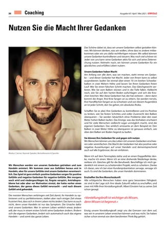 Ausgabe 4/5 April / Mai 2021 / ERFOLG
30 Coaching
Wir Menschen werden von unseren Gedanken getrieben und zum
Handeln animiert. Wir kommen zwar aus Gefühlen heraus erst in
Handeln, aber für unsere Gefühle sind unsere Gedanken verantwort-
lich. Das Spiel ist ganz einfach: positive Gedanken sorgen für positive
Gefühle und negative Gedanken für negative Gefühle. Wer morgens
wach wird und niedergeschlagen ist, Ängste verspürt, Antriebspro-
bleme hat oder aber vor Motivation strotzt, der hatte vorher einen
Gedanken, der genau dieses Gefühl verursacht – und nach diesem
Gefühl wird gehandelt.
Die meisten Menschen verbringen viel Zeit damit, ihr Handeln zu op-
timieren und zu perfektionieren, stellen aber nach einiger Zeit etwas
frustriert fest, dass sich in ihrem Leben nichts ändert. Das kann es auch
nicht, denn unser Handeln ist nur das Symptom. Die Ursache dafür
sind unsere Gedanken. Wer in seinem Leben wirklich etwas ändern
will, der muss in einem ersten Schritt seine Gedanken ändern. Ändern
sich die eigenen Gedanken, ändert sich automatisch auch das eigene
Handeln – und somit das ganze Leben.
Das Schöne dabei ist, dass wir unsere Gedanken selbst gestalten kön-
nen. Wir können denken, was wir wollen, ohne dass es andere mitbe-
kommen oder wir uns dafür rechtfertigen müssen. Wir selbst können
unsere Gedanken kontrollieren und steuern.Was noch viel schöner ist:
Jeder von uns kann seine Gedanken aktiv für sich und seine Zielerrei-
chung nutzen. Vielmehr noch, wir können unsere Gedanken für ein
glückliches und erfülltes Leben nutzen.
Unsere Gedanken haben Macht
Am Anfang von alle dem, was wir machen, steht immer ein Gedan-
ke – und dieser Gedanke hat Macht. Jeder von Ihnen kann es selbst
ausprobieren: laufen Sie einmal über einen 10 cm breiten Schwebe-
balken in zwei Metern Höhe und lassen Sie Ihren Gedanken freien
Lauf: Wie Sie einen falschen Schritt machen. Das Gleichgewicht ver-
lieren. Wie Sie vom Balken stürzen und in die Tiefe fallen. Vielleicht
noch, wie Sie auf den harten Boden aufschlagen und sich die Kno-
chen brechen. Wer diese Gedanken hat, der hat verloren – denn dann
kommt die Angst. Ihre Knie fangen an zu zittern, Sie werden nervös,
Ihre Handflächen fangen an zu schwitzen und von diesem Augenblick
an ist jeder Schritt, den Sie gehen, ein absolutes Risiko.
Schaffen Sie es aber Ihre Gedanken zu kontrollieren und ins Positive
zu lenken, wie Sie festen Schrittes und voller Zuversicht den Balken
überqueren – Sie werden tatsächlich ohne Probleme über den zwei
Meter hohen Balken laufen. Das Einzige, was das Vorhaben erschwert
und für viele Menschen vielleicht sogar unmöglich macht, sind die
eigenen Gedanken. Das wirklich amüsante an dem Beispiel ist: Den
Balken in zwei Meter Höhe zu überqueren ist genauso einfach, wie
über den Balken am Boden liegend zu laufen.
Sie können Ihre Gedanken für und gegen sich nutzen
Wir Menschen können uns das Leben mit unseren Gedanken erschwe-
ren oder vereinfachen. Die Macht der Gedanken hat also positive oder
negative Auswirkungen auf unser Handeln und dementsprechend
auch auf alle Ergebnisse, die wir einfahren.
Wenn ich auf dem Tennisplatz stehe und an einen Doppelfehler den-
ke, mache ich einen. Wenn ich an eine drohende Niederlage denke,
verliere ich. Gleiches gilt für die Berufswelt. Beschäftige ich mich ge-
danklich mit einem zu scheiternden Projekt, wird es scheitern. Denke
ich daran, wie ich bei einer Kundenpräsentation versage, versage ich
auch. Es sind die Gedanken, die unser Handeln dominieren.
Erschaffen Sie Ihre Wunschzukunft
Alle erfolgreiche Menschen haben eine ganz besondere Fähigkeit:
sie sind in der Lage sich ihre ideale Zukunft selbst zu erschaffen, und
zwar mit Hilfe Ihrer Vorstellungskraft. Albert Einstein hat zu seiner Zeit
schon gesagt:
«Vorstellungskraft ist wichtiger als Wissen,
denn Wissen ist begrenzt.»
Einzig unsere Vorstellungkraft zeigt uns die Grenzen von dem auf,
was wir in unserem Leben erreichen können und was nicht. Sie haben
sicher schon einmal von dem berühmten Think Big gehört.
Nutzen Sie die Macht Ihrer Gedanken
Markus Czerner, Keynote Speaker, Bestsellerautor  Sportler
 