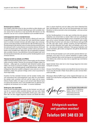 Ausgabe 4/5 April / Mai 2021 / ERFOLG 31
Keynote Speaker  Bestsellerautor
Helenenstr. 81 · 41748 Viersen
Telefon +49 (0) 173 707 91 69
info@markusczerner.de
www.markusczerner.de
Coaching
Die Kunst gross zu denken.
Das Problem vieler Menschen ist, dass sie einfach zu klein denken und
sich etwas Grosses zu erreichen überhaupt gar nicht vorstellen kön-
nen. Genau hier ist die Krux an der Geschichte: Wir können nur das
erreichen, was wir uns in unseren Gedanken auch vorstellen können.
Leistungsgrenzen sind nur mentale Grenzen
Leistungsgrenzen gibt es nicht. Wir stossen in Bezug auf unser Leis-
tungsvermögen nie an eine Grenze, die nicht überschritten werden
kann. Es sind die mentalen Grenzen, die dafür sorgen, dass Leistungs-
grenzen nicht überschritten werden können. Wer der Meinung ist, ein
AssistentenjobistdasHöchste,waserinseinerKarriereerreichenkann,
der wird auch mehr in seiner Karriere nie erreichen können. Nicht weil
er nicht im Stande wäre mehr zu leisten, sondern weil er sich mehr zu
leisten nicht vorstellen kann. Menschen, die sich gedanklich hingegen
alles vorstellen können, Geschäftsführer, Vorstandmitglied oder auch
denVorstandsvorsitzenden, der wird es auf der Handlungsebene auch
erreichen können.
Träumen ist nicht nur erlaubt, es ist Pflicht
Haben Sie Phantasie! Besonders wenn es darum geht, was Sie in Ihrem
Leben erreichen wollen. Träumen Sie von grossen Erfolgen, haben Sie
Visionen – völlig egal wie unrealistisch oder lächerlich andere diese
halten. Sie müssen es ja keinem erzählen. Lassen Sie es in Ihrem Kopf,
aber träumen Sie! Vorstellungskraft schafft Wirklichkeit. Jahre bevor
erfolgreiche Menschen wirklich erfolgreich sind, sind sie es in ihren
Gedanken, haben ihre grössten Erfolge vorher schon tausendmal in
ihrem Kopf erlebt.
Erweitern Sie Ihre mentalen Grenzen und Sie werden merken, dass
sich automatisch Ihre Leistungsgrenzen nach oben hin verschieben.
Sie werden mehr erreichen und sich und Ihr Leben auf ein neues,
höheres Podest stellen. Ich sage es noch einmal: Jeder Mensch kann
nur genau das erreichen, was er sich vorstellen kann. Es gibt kein Leis-
tungslimit, wir limitieren uns nur selbst – in unseren Gedanken.
Denke gross, aber starte klein
Einzig unsere Vorstellungskraft zeigt uns die Grenzen von dem auf,
was wir in unserem Leben erreichen können und was nicht. Dabei
gibt es aber einen Grundsatz einzuhalten: Denke gross, aber starte
klein. Wer mit dem Joggen beginnen möchte und direkt den Mara-
thon in seinem Kopf hat und sich selbst schon beim Zieleinlauf des
New York-Marathons sieht, der hat die Voraussetzungen bei einem
Marathon ins Ziel zu kommen schon einmal gelegt – und zwar auf der
Mentalebene.
Auf der Handlungsebene ist es aber ganz wichtig trotz der grossen
Gedanken erst einmal klein zu starten. Wenn sich ein Laufanfänger
direkt auf die Marathondistanz begibt, wird er schnell die Lust am jog-
gen und an seinem Vorhaben verlieren. Ganz einfach, weil er jedes
Mal aufs Neue frustriert sein wird, dass er die Distanz nicht geschafft
hat. Wer aber klein startet, nämlich zunächst mit fünf Kilometern,
dann auf zehn Kilometer hoch geht, dann auf fünfzehn und so wei-
ter – der wird sein Vorhaben realisieren. Trotz grosser Gedanken und
grosser Vorhaben, gilt es klein zu beginnen. Das gilt für alle Bereiche
unseres Lebens.
Ich bin als Keynote Speaker auch nicht auf den grössten Bühnen ein-
gestiegen, auch wenn ich es in meinen Gedanken so haben wollte.
Ganz im Gegenteil. Mein ersterVortrag war vor zwanzig Menschen auf
einer Bühne, die so klein war, dass man es eigentlich gar nicht Bühne
nennen kann.
Apple-Gründer Steve Jobs hat in einer Garage begonnen die ersten
Computer zu bauen...
Amazon-Chef Jeff Bezos startete seine berufliche Karriere hinter dem
Tresen einer Mc Donald´s-Filiale. Heute zählt er zu den reichsten Men-
schen der Welt ...
Börsenguru Warren Buffet trug in seiner Jugend Zeitungen aus, ver-
kaufte Coca-Cola-Flachen und gebrauchte Golfbälle. Heute ist er Mul-
timilliardär ...
Erfolgreich werben
und gesehen werden!
Telefon 041 348 03 30
Nr. 9/10
• September / Oktober 2019 • 13. Jahrgang • Preis CHF 3.90 • www.netzw
erk-verlag.ch • AZB
6300 Zug
ERFOLG
Offizielles Organ des Schweizerischen KMU Verbandes
Die starke Zeitung
für Selbstständige,
Unternehmer und
Existenzgründer
SKV
SKV Interview
Aserbaidschan bietet für
Schweizer KMU grosse Chancen
Artikel Seite 4
Arbeit
Spielend verkaufen.
Wer spielt, gewinnt Kunden!
Artikel Seite 10
Marketing
Öffnen Sie neue Kundenmärkte
50'000 Kunden warten
Artikel Seite 12 – 13
Nachfolge
Wo und wie passende
Kaufinteressenten für Ihre
Nachfolge finden?
Artikel Seite 17
Natur  Umwelt
Ohne Bienen kein Essen
Artikel Seite 25
Digital
Kunden gewinnen und halten:
Warum das so wichtig ist
Artikel Seite 39
Digital
Fernsignaturlösung am
Arbeitsplatz mit SignLive!
Artikel Seite 45
Gesundheit
Mehr Ausgeglichenheit
mit der TCM-Ernährung
Artikel Seite 51
Nr. 4/5 • April / Mai 2020 • 14. Jahrgang • Preis CHF 3.90 • www.netzwerk-verlag.ch • AZB 6300 Zug
ERFOLG
Offizielles Organ des Schweizerischen KMU Verbandes
Die starke Zeitung
für Selbstständige,
Unternehmer und
Existenzgründer
Unterstützung
für KMU
Leitfaden und FAQ
betreffend Kurzarbeit
Artikel Seite 04
Im Home-Office wie
gewohnt weiter arbeiten?
Cisco erweitert Gratis-Portfolio
Artikel Seite 07
Hilfe kommt, Rohan!
Artikel Seite 09
Finanzierung für KMU –
So einfach wie im
Fachmarkt einkaufen
Artikel Seite 15
SKV Partner
Die neue Bedeutung
von Nähe und Distanz
Artikel Seite 19
SKV
KMU-Umfrage und Report
Artikel Seite 21
Versicherung
Die Alternative zur Versicherung
Artikel Seite 39
Strategie
Die Krise kommt, die Krise geht
Artikel Seite 43
Nr. 6/8 • Juni / Juli /August 2020 • 14. Jahrgang • Preis CHF 3.90 • www.netzwerk-v
erlag.ch • AZB 6300 Zug
ERFOLG
Offizielles Organ des Schweizerischen KMU Verbandes
Die starke Zeitung
für Selbstständige,
Unternehmer und
Existenzgründer
Unterstützung
für KMU
Einfach, schnell und unkompliziert
Artikel Seite 04
Aufwachen mit Corona
Artikel Seite 07
Zusätzliche Einnahmen für KMU
durch Online-Service-Angebote
Artikel Seite 10
Steuern
Haftung des Verwaltungsrates
für Steuern und
Sozialversicherungsbeiträge
Artikel Seite 14
Kommunikation
Ihre
Bedürfnisse
–
unsere Kernkompetenzen
Artikel Seite 25
Reisen
5 Destinationen – 6 Hotels
Artikel Seite 30
Aus-  Weiterbildung
PRAXISTIPPS:
In Krisen richtig entscheiden
Artikel Seite 41
Gesundheit
Mit der Diagnose
Krebs am Arbeitsplatz
Artikel Seite 44
Anzeige
 