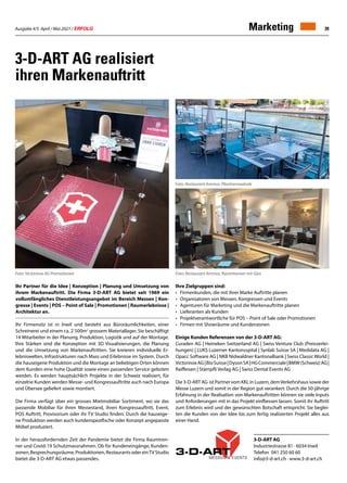 Ausgabe 4/5 April / Mai 2021 / ERFOLG 39
Marketing
Ihr Partner für die Idee | Konzeption | Planung und Umsetzung von
ihrem Markenauftritt. Die Firma 3-D-ART AG bietet seit 1969 ein
vollumfängliches Dienstleistungsangebot im Bereich Messen | Kon-
gresse | Events | POS – Point of Sale | Promotionen | Raumerlebnisse |
Architektur an.
Ihr Firmensitz ist in Inwil und besteht aus Büroräumlichkeiten, einer
Schreinerei und einem ca. 2`500m2
grossem Materiallager. Sie beschäftigt
14 Mitarbeiter in der Planung, Produktion, Logistik und auf der Montage.
Ihre Stärken sind die Konzeption mit 3D Visualisierungen, die Planung
und die Umsetzung von Markenauftritten. Sie kreieren individuelle Er-
lebniswelten, Infrastrukturen nach Mass und Erlebnisse im System. Durch
die hauseigene Produktion und die Montage an beliebigen Orten können
dem Kunden eine hohe Qualität sowie einen passenden Service geboten
werden. Es werden hauptsächlich Projekte in der Schweiz realisiert, für
einzelne Kunden werden Messe- und Kongressauftritte auch nach Europa
und Übersee geliefert sowie montiert.
Die Firma verfügt über ein grosses Mietmobiliar Sortiment, wo sie das
passende Mobiliar für ihren Messestand, ihren Kongressauftritt, Event,
POS Auftritt, Provisorium oder ihr TV Studio finden. Durch die hauseige-
ne Produktion werden auch kundenspezifische oder Konzept angepasste
Möbel produziert.
In der herausfordernden Zeit der Pandemie bietet die Firma Raumtren-
ner und Covid-19 Schutzmassnahmen. Ob für Kundeneingänge, Kunden-
zonen,Besprechungsräume,Produktionen,RestaurantsodereinTVStudio
bietet die 3-D-ART AG etwas passendes.
3-D-ART AG realisiert
ihren Markenauftritt
Ihre Zielgruppen sind:
•	 Firmenkunden, die mit ihrer Marke Auftritte planen
•	 Organisatoren von Messen, Kongressen und Events
•	 Agenturen für Marketing und die Markenauftritte planen
•	 Lieferanten als Kunden
•	 Projektverantwortliche für POS – Point of Sale oder Promotionen
•	 Firmen mit Showräume und Kundenzonen
Einige Kunden Referenzen von der 3-D-ART AG:
Curaden AG | Heineken Switzerland AG | Swiss Venture Club (Preisverlei-
hungen) | LUKS Luzerner Kantonsspital | Synlab Suisse SA | Medidata AG |
Opacc Software AG | NKB Nidwaldner Kantonalbank | Swiss Classic World |
VictorinoxAG|BioSuisse|DysonSA|HGCommerciale|BMW(Schweiz)AG|
Raiffeisen | Stämpfli Verlag AG | Swiss Dental Events AG
Die 3-D-ART AG ist Partner vom KKL in Luzern, demVerkehrshaus sowie der
Messe Luzern und somit in der Region gut verankert. Durch die 50-jährige
Erfahrung in der Realisation von Markenauftritten können sie viele Inputs
und Anforderungen mit in das Projekt einfliessen lassen. Somit ihr Auftritt
zum Erlebnis wird und der gewünschten Botschaft entspricht. Sie beglei-
ten die Kunden von der Idee bis zum fertig realisierten Projekt alles aus
einer Hand.
Foto: Victorinox AG Promotionen Foto: Restaurant Ammos, Raumtrenner mit Glas
3-D-ART AG
Industriestrasse 81 · 6034 Inwil
Telefon 041 250 60 60
info@3-d-art.ch · www.3-d-art.ch
Foto: Restaurant Ammos, Plexitrennwände
 