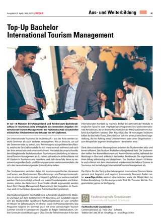 Ausgabe 4/5 April / Mai 2021 / ERFOLG 41
Top-Up Bachelor
International Tourism Management
In nur 18 Monaten berufsbegleitend und flexibel zum Bachelorab-
schluss in Tourismus: Dies ermöglicht das innovative Angebot «In-
ternational Tourism Management» der Fachhochschule Graubünden
exklusiv für Inhaberinnen und Inhaber von HF-Diplomen.
Der internationale Tourismus ist im Umbruch – aus der Krise werden so-
wohl Gewinner als auch Verlierer hervorgehen. Was es braucht, um auf
der Gewinnerseite zu stehen, sind hervorragend ausgebildete Berufsleu-
te, welche die Geschäftsmodelle für das «new normal» während und nach
der Krise entwickeln und umsetzen können. Hier setzt das anspruchsvolle,
berufsbegleitende Bachelorstudium Tourismus mit Vertiefung in Interna-
tional Tourism Management an. Es richtet sich exklusiv an Berufsleute mit
HF-Diplom in Tourismus und Hotellerie und zielt darauf ab, diese zu ver-
antwortungsvollen Fach- und Führungspersonen weiterzuentwickeln, die
sich den Herausforderungen der Zukunft aktiv stellen.
Die Studierenden vertiefen dabei ihr tourismusspezifisches Vorwissen
und lernen, wie Destinationen, Dienstleistungs- und Transportunterneh-
men im internationalen Kontext erfolgreich geführt und weiterentwickelt
werden. Die Lehre erfolgt anhand von realen Praxisbeispielen und Exkur-
sionen, sodass das Gelernte in Case Studies direkt angewendet werden
kann. Den Change-Management-Aspekten und der Innovation im Touris-
mus wird im Curriculum besondere Aufmerksamkeit gewidmet.
Das Studienprogramm beinhaltet ideal aufeinander abgestimmte Modu-
le und baut auf dem bestehenden HF-Abschluss auf. Zusätzlich eignen
sich die Studierenden spezifische Fachkompetenzen an und vertiefen
ihr Wissen im Selbststudium, im Online- sowie im Präsenzunterricht. Das
Programm beginnt im Sommer 2021 mit einer vierwöchigen Tourism
Summer School in Samedan im Engadin. Es folgen Selbststudium, On-
line-Seminare sowie Blocktage in Chur. Um die Teilnehmenden fit für den
internationalen Kontext zu machen, findet die Mehrzahl der Module in
englischer Sprache statt. Highlight des Programms sind zwei internatio-
nale Residencies, die an Partnerhochschulen der FH Graubünden im Aus-
land durchgeführt werden. Den Abschluss des 18-monatigen Studiums
bildet die Bachelor Thesis. Diese befasst sich mit einer praktischen Frage-
stellung, die im Auftrag eines Unternehmens oder einer Organisation –
zum Beispiel der eigenen Arbeitgeberin – bearbeitet wird.
Dank überschaubarer Klassengrössen arbeiten die Studierenden aktiv und
lernen effizient. Das Studium findet berufsbegleitend statt. Die Studieren-
den treffen ihre Kommilitoninnen und Kommilitonen online, während der
Blocktage in Chur und anlässlich der beiden Residencies. Sie organisieren
ihren Alltag selbständig und diszipliniert. Das Studium dauert 18 Mona-
te und schliesst mit dem international anerkannten Bachelor of Science in
Tourismus mit Vertiefung in International Tourism Management ab.
Die Plätze für das Top-Up-Bachelorangebot International Tourism Mana-
gement sind begrenzt und begehrt. Interessierte Personen finden un-
ter www.fhgr.ch/itm weitere Informationen sowie die Möglichkeit zur
Online-Anmeldung. Für Beratungen steht Prof. Dr. Thorsten Merkle, Pro-
grammleiter, gerne zur Verfügung.
 
Fachhochschule Graubünden
Comercialstrasse 22 · 7000 Chur · Schweiz
Telefon 081 286 24 56 · itm@fhgr.ch · www.fhgr.ch/itm
Aus- und Weiterbildung
 