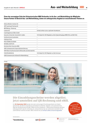 Ausgabe 4/5 April / Mai 2021 / ERFOLG 45
Athena Wisdom Institute AG –
3DP Coaching  Training AG –
BBP Bildung + Beratung –
Cashare AG Schnell, einfach und zu optimalen Konditionen
Coachingzentrum Olten GmbH
Executive School der Universität St. Gallen 10 % Rabatt für SKV Mitglieder auf die Diplomlehrgänge WRM-HSG und MLP-HSG
Fachhochschule Graubünden –
Gefahrgut-Shop –
Paco Marin Academy –
REFERRAL INSTITUTE –
Rochester-Bern Executive MBA –
SERV Schweizerischer Exportrisikoversicherung –
SIW Höhere Fachhochschule für Wirtschaft und Informatik AG
STAUFEN.INOVA AG 10% Rabatt für SKV Mitglieder auf alle Seminare
SVEB Schweizerischer Verband für Weiterbildung –
Eines der vorrangigen Ziele des Schweizerischen KMU Verbandes ist die Aus- und Weiterbildung der Mitglieder.
Unsere Partner im Bereich Aus- und Weiterbildung, bieten ein umfangreiches Angebot an verschiedensten Themen an.
Aus- und Weiterbildung
Anzeige
 