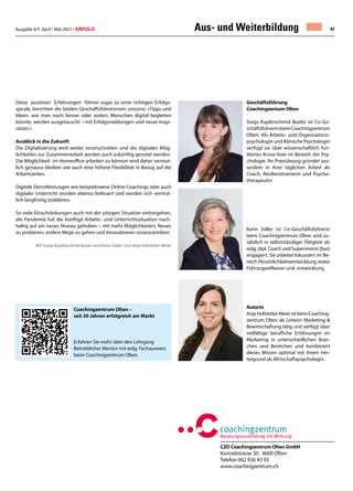 Ausgabe 4/5 April / Mai 2021 / ERFOLG 47
CZO Coachingzentrum Olten GmbH
Konradstrasse 30 · 4600 Olten
Telefon 062 926 43 93
www.coachingzentrum.ch
Aus- und Weiterbildung
Diese positiven Erfahrungen führen sogar zu einer richtigen Erfolgs-
spirale, berichten die beiden Geschäftsführerinnen unisono: «Tipps und
Ideen, wie man noch besser oder anders Menschen digital begleiten
könnte, werden ausgetauscht – mit Erfolgsmeldungen und neuer Inspi-
ration.»
Ausblick in die Zukunft
Die Digitalisierung wird weiter voranschreiten und die digitalen Mög-
lichkeiten zur Zusammenarbeit werden auch zukünftig genutzt werden.
Die Möglichkeit im Homeoffice arbeiten zu können wird daher vermut-
lich genauso bleiben wie auch eine höhere Flexibilität in Bezug auf die
Arbeitszeiten.
Digitale Dienstleistungen wie beispielsweise Online Coachings oder auch
digitaler Unterricht wurden ebenso befeuert und werden sich vermut-
lich langfristig etablieren.
So viele Einschränkungen auch mit der jetzigen Situation einhergehen,
die Pandemie hat die künftige Arbeits- und Unterrichtssituation nach-
haltig auf ein neues Niveau gehoben – mit mehr Möglichkeiten, Neues
zu probieren, andere Wege zu gehen und Innovationen voranzutreiben.
Mit Sonja Kupferschmid Boxler und Karin Sidler; von Anja Hofstetter Meier
				
Coachingzentrum Olten –
seit 20 Jahren erfolgreich am Markt
Erfahren Sie mehr über den Lehrgang
Betrieblicher Mentor mit eidg. Fachausweis
beim Coachingzentrum Olten.
Geschäftsführung
Coachingzentum Olten
Sonja Kupferschmid Boxler ist Co-Ge-
schäftsführerinbeimCoachingzentrum
Olten. Als Arbeits- und Organisations-
psychologin und Klinische Psychologin
verfügt sie über wissenschaftlich fun-
diertes Know-how im Bereich der Psy-
chologie. Ihr Praxisbezug gründet aus-
serdem in ihrer täglichen Arbeit als
Coach, Resilienztrainerin und Psycho-
therapeutin
Karin Sidler ist Co-Geschäftsführerin
beim Coachingzentrum Olten und zu-
sätzlich in selbstständiger Tätigkeit als
eidg. dipl. Coach und Supervisorin (bso)
engagiert. Sie arbeitet fokussiert im Be-
reich Persönlichkeitsentwicklung sowie
Führungsreflexion und -entwicklung.
Autorin
AnjaHofstetterMeieristbeimCoaching-
zentrum Olten als Leiterin Marketing 
Bewirtschaftung tätig und verfügt über
vielfältige berufliche Erfahrungen im
Marketing in unterschiedlichen Bran-
chen und Bereichen und kombiniert
dieses Wissen optimal mit ihrem Hin-
tergrund als Wirtschaftspsychologin.
 