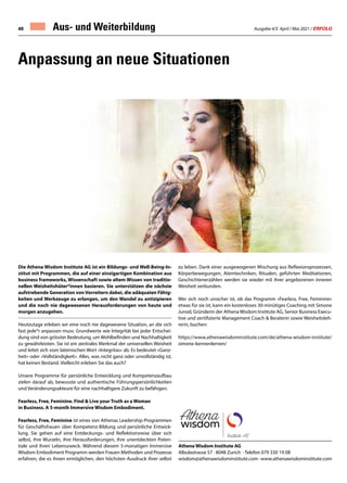 Ausgabe 4/5 April / Mai 2021 / ERFOLG
48
Anpassung an neue Situationen
Die Athena Wisdom Institute AG ist ein Bildungs- und Well-Being-In-
stitut mit Programmen, die auf einer einzigartigen Kombination aus
business frameworks, Wissenschaft sowie altem Wissen von traditio-
nellen Weisheitshüter*innen basieren. Sie unterstützen die nächste
aufstrebende Generation von Vorreitern dabei, die adäquaten Fähig-
keiten und Werkzeuge zu erlangen, um den Wandel zu antizipieren
und die noch nie dagewesenen Herausforderungen von heute und
morgen anzugehen.
Heutzutage erleben wir eine noch nie dagewesene Situation, an die sich
fast jede*r anpassen muss. Grundwerte wie Integrität bei jeder Entschei-
dung sind von grösster Bedeutung, um Wohlbefinden und Nachhaltigkeit
zu gewährleisten. Sie ist ein zentrales Merkmal der universellen Weisheit
und leitet sich vom lateinischen Wort «Integritas» ab. Es bedeutet «Ganz-
heit» oder «Vollständigkeit». Alles, was nicht ganz oder unvollständig ist,
hat keinen Bestand. Vielleicht erleben Sie das auch?
Unsere Programme für persönliche Entwicklung und Kompetenzaufbau
zielen darauf ab, bewusste und authentische Führungspersönlichkeiten
und Veränderungsakteure für eine nachhaltigere Zukunft zu befähigen.
Fearless, Free, Feminine. Find  Live your Truth as a Woman
in Business. A 5-month Immersive Wisdom Embodiment.
Fearless, Free, Feminine ist eines von Athenas Leadership-Programmen
für Geschäftsfrauen über Kompetenz-Bildung und persönliche Entwick-
lung. Sie gehen auf eine Entdeckungs- und Reflektionsreise über sich
selbst, ihre Wurzeln, ihre Herausforderungen, ihre unentdeckten Poten-
tiale und ihren Lebenszweck. Während diesem 5-monatigen Immersive
Wisdom Embodiment Programm werden Frauen Methoden und Prozesse
erfahren, die es ihnen ermöglichen, den höchsten Ausdruck ihrer selbst
Athena Wisdom Institute AG
Albulastrasse 57 · 8048 Zurich · Telefon 079 330 19 08
wisdom@athenawisdominstitute.com · www.athenawisdominstitute.com
zu leben. Dank einer ausgewogenen Mischung aus Reflexionsprozessen,
Körperbewegungen, Atemtechniken, Ritualen, geführten Meditationen,
Geschichtenerzählen werden sie wieder mit ihrer angeborenen inneren
Weisheit verbunden.
Wer sich noch unsicher ist, ob das Programm «Fearless, Free, Feminine»
etwas für sie ist, kann ein kostenloses 30-minütiges Coaching mit Simone
Junod, Gründerin der AthenaWisdom Institute AG, Senior Business Execu-
tive und zertifizierte Management Coach  Beraterin sowie Weisheitsleh-
rerin, buchen:
https://www.athenawisdominstitute.com/de/athena-wisdom-institute/
simone-kennenlernen/
 
Aus- und Weiterbildung
 