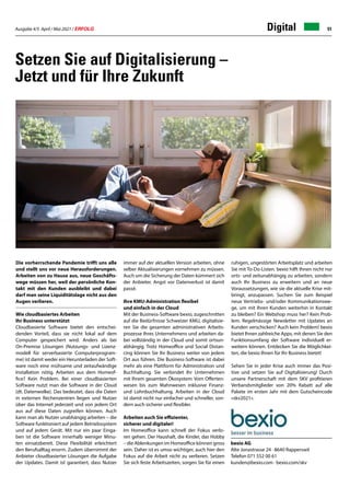 Ausgabe 4/5 April / Mai 2021 / ERFOLG 51
Die vorherrschende Pandemie trifft uns alle
und stellt uns vor neue Herausforderungen.
Arbeiten von zu Hause aus, neue Geschäfts-
wege müssen her, weil der persönliche Kon-
takt mit den Kunden ausbleibt und dabei
darf man seine Liquiditätslage nicht aus den
Augen verlieren.
Wie cloudbasiertes Arbeiten
Ihr Business unterstützt
Cloudbasierte Software bietet den entschei-
denden Vorteil, dass sie nicht lokal auf dem
Computer gespeichert wird. Anders als bei
On-Premise Lösungen (Nutzungs- und Lizenz-
modell für serverbasierte Computerprogram-
me) ist damit weder ein Herunterladen der Soft-
ware noch eine mühsame und zeitaufwändige
Installation nötig. Arbeiten aus dem Homeof-
fice? Kein Problem. Bei einer cloudbasierten
Software nutzt man die Software in der Cloud
(dt. Datenwolke). Das bedeutet, dass die Daten
in externen Rechenzentren liegen und Nutzer
über das Internet jederzeit und von jedem Ort
aus auf diese Daten zugreifen können. Auch
kann man als Nutzer unabhängig arbeiten – die
Software funktioniert auf jedem Betriebssystem
und auf jedem Gerät. Mit nur ein paar Einga-
ben ist die Software innerhalb weniger Minu-
ten einsatzbereit. Diese Flexibilität erleichtert
den Berufsalltag enorm. Zudem übernimmt der
Anbieter cloudbasierter Lösungen die Aufgabe
der Updates. Damit ist garantiert, dass Nutzer
Digital
bexio AG
Alte Jonastrasse 24 · 8640 Rapperswil
Telefon 071 552 00 61
kunden@bexio.com · bexio.com/skv
Setzen Sie auf Digitalisierung –
Jetzt und für Ihre Zukunft
immer auf der aktuellen Version arbeiten, ohne
selber Aktualisierungen vornehmen zu müssen.
Auch um die Sicherung der Daten kümmert sich
der Anbieter. Angst vor Datenverlust ist damit
passé.
Ihre KMU-Administration flexibel
und einfach in der Cloud
Mit der Business-Software bexio, zugeschnitten
auf die Bedürfnisse Schweizer KMU, digitalisie-
ren Sie die gesamten administrativen Arbeits-
prozesse Ihres Unternehmens und arbeiten da-
bei vollständig in der Cloud und somit ortsun-
abhängig. Trotz Homeoffice und Social Distan-
cing können Sie Ihr Business weiter von jedem
Ort aus führen. Die Business-Software ist dabei
mehr als eine Plattform für Administration und
Buchhaltung. Sie verbindet Ihr Unternehmen
mit Ihrem gesamten Ökosystem: Vom Offerten-
wesen bis zum Mahnwesen inklusive Finanz-
und Lohnbuchhaltung. Arbeiten in der Cloud
ist damit nicht nur einfacher und schneller, son-
dern auch sicherer und flexibler.
Arbeiten auch Sie effizienter,
sicherer und digitaler!
Im Homeoffice kann schnell der Fokus verlo-
ren gehen. Der Haushalt, die Kinder, das Hobby
– die Ablenkungen im Homeoffice können gross
sein. Daher ist es umso wichtiger, auch hier den
Fokus auf die Arbeit nicht zu verlieren. Setzen
Sie sich feste Arbeitszeiten, sorgen Sie für einen
ruhigen, ungestörten Arbeitsplatz und arbeiten
Sie mit To-Do-Listen. bexio hilft Ihnen nicht nur
orts- und zeitunabhängig zu arbeiten, sondern
auch Ihr Business zu erweitern und an neue
Voraussetzungen, wie sie die aktuelle Krise mit-
bringt, anzupassen. Suchen Sie zum Beispiel
neue Vertriebs- und/oder Kommunikationswe-
ge, um mit Ihren Kunden weiterhin in Kontakt
zu bleiben? Ein Webshop muss her? Kein Prob-
lem. Regelmässige Newsletter mit Updates an
Kunden verschicken? Auch kein Problem! bexio
bietet Ihnen zahlreiche Apps, mit denen Sie den
Funktionsumfang der Software individuell er-
weitern können. Entdecken Sie die Möglichkei-
ten, die bexio Ihnen für Ihr Business bietet!
Sehen Sie in jeder Krise auch immer das Posi-
tive und setzen Sie auf Digitalisierung! Durch
unsere Partnerschaft mit dem SKV profitieren
Verbandsmitglieder von 20% Rabatt auf alle
Pakete im ersten Jahr mit dem Gutscheincode
«skv2021».
 