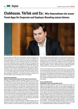 Ausgabe 4/5 April / Mai 2021 / ERFOLG
52 Digital
Zwischen 80% und 90% aller Unternehmen nutzen mindestens ein
soziales Netzwerk. Im Gegenzug verwenden 31% der Social Media-User
die sozialen Medien auch, um sich über Unternehmen und Marken zu
informieren. Neben dem «alten» Platzhirsch Facebook und den bekann-
ten Karrierenetzwerken Xing und LinkedIn dürften auch Instagram und
Pinterest den meisten Menschen bekannt sein. Mittlerweile kommen je-
doch regelmässig auch neue soziale Netzwerke dazu, etwa TikTok oder
Snapchat. Zuletzt sorgte die App Clubhouse für einen grossen Hype –
sowohl bei Usern als auch Unternehmen, die die Beliebtheit der App für
sich nutzen wollten. Denn die sozialen Netzwerke bieten viele Chancen,
um mit wichtigen Zielgruppen in Kontakt zu kommen. Wichtig ist, eine
klare Strategie zu definieren, um Unternehmensziele zu erreichen und
die Potentiale der neuen Trend-Netzwerke auszuschöpfen.
Die Kunden entscheiden:
Welches soziale Netzwerk eignet sich für welches Unternehmen?
Der Hype um Facebook ist längst vergangen. Dennoch ist es mit mehr
als 2,3 Milliarden aktiven Nutzern und ca. 65 Millionen präsenten Unter-
nehmen nach wie vor das grösste Netzwerk, das sowohl privat als auch
beruflich genutzt werden kann. Instagram ist etwas neueren Datums. Hier
tummeln sich viele Influencer und auch kleine, mittlere und grosse Unter-
nehmen finden im Netzwerk ein Publikum. Sowohl Instagram als auch Fa-
cebook eignen sich besonders gut für Corporate und Employer Branding.
Neben Insights aus dem Firmenalltag wünschen sich viele Millenials von
Unternehmen und Marken auch eine klare Positionierung zu aktuellen
Themen. Hierfür können Facebook und Instagram das richtige Sprachrohr
sein. In Form von kreativem Storytelling können Unternehmen ihr Com-
mitment zu bestimmten Sachverhalten wie Umweltschutz, Gesundheit
und Work-Life-Balance demonstrieren. Am besten eignet sich also ein Mix
aus professionellen und unterhaltsamen Postings.
Auf Pinterest werden virtuelle Pinnwände mit Bildern gestaltet, die auf
Webseiten verlinken, auf denen die Inhalte oder weiterführende Informa-
tionen zu finden sind. Dieses Netzwerk ist gut geeignet für B2C. Nutzer
sind vor allem Frauen im Alter zwischen 18 und 44 Jahren, die auf der Su-
che nach Ideen für konkrete Projekte und Inspirationen sind. Allein daraus
ergibt sich eine hohe Kaufintention. Schon mit einem Werbebudget ab
50 €/Monat können Unternehmen regelmässige Präsenz erzeugen. Die
Pins bleiben über lange Zeit erhalten, sodass von einem längerfristigen
Effekt auszugehen ist. Wenn Unternehmen diese Zielgruppe bedienen
möchten, bietet sich diese App gut für das Corporate Branding an.
Die Karrierenetzwerke Xing und LinkedIn werden nach wie vor rege be-
nutzt, wobei LinkedIn in den letzten ein bis zwei Jahren deutlich an Rele-
vanz im deutschsprachigen Raum gewonnen hat. Beide Netzwerke sind
besonders für das Employer Branding geeignet, denn der Fokus liegt auf
geschäftlichen Interaktionen. Der Ton ist je nach Branche deswegen eher
professionell – wird aber zunehmend lockerer, wenn Corporate Influencer
vom Unternehmensalltag berichten und spannende Einblicke ins Berufs-
leben geben.
Neue soziale Netzwerke:
vergänglicher Hype oder zukünftige Grösse?
TikTok ist hierzulande angekommen und auch Unternehmen haben die
Bedeutung des Netzwerkes vor allem für eine jüngere Zielgruppe ent-
deckt. Etwa 500 Millionen aktive Nutzer tummeln sich hier, mehrheitlich im
Teenager-Alter oder junge Erwachsene, die das Netzwerk zur Unterhaltung
nutzen. Durch kreative Spots können Unternehmen die Brand Awareness
enorm steigern. Am aufsehenerregendsten sind wohl die Hashtag Challen-
ges, für die Unternehmen im Jahre 2020 pauschal 150.000 USD einplanten.
Auf dieser Plattform stehen Spass, Unterhaltung sowie Kurzlebigkeit an ers-
ter Stelle. Deswegen sollten Unternehmen, welche die User des Netzwerks
ansprechen wollen, gezielte kurze, aufsehenerregende und knackige Akti-
onen einplanen. TikTok hat angekündigt, ab April 2021 seine Voreinstellun-
gen zu ändern – automatisch für alle Nutzer. Ab dann ist die Zustimmung
zur Verwendung von personalisierten Daten für Werbezwecke – das «Opt-
In» – voreingestellt. Dadurch werden personalisierte Ads möglich.
Clubhouse, TikTok und Co.: Wie Unternehmen die neuen
Trend-Apps für Corporate und Employer Branding nutzen können
Autor: Frank Sterzinsky
 