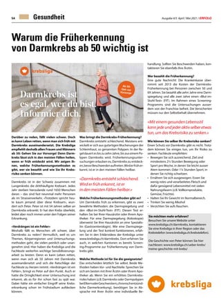 Ausgabe 4/5 April / Mai 2021 / ERFOLG
54
Warum die Früherkennung
von Darmkrebs ab 50 wichtig ist
Darüber zu reden, fällt vielen schwer. Doch
es kann Leben retten, wenn man sich früh mit
Darmkrebs auseinandersetzt. Die Krebsliga
empfiehlt deshalb allen Frauen und Männern
ab 50: Gehen Sie zur Vorsorge! Denn Darm-
krebs lässt sich in den meisten Fällen heilen,
wenn er früh entdeckt wird. Wir zeigen Ih-
nen, welche Früherkennungsmethoden es
gibt, wer sie bezahlt und wie Sie Ihr Krebs-
risiko senken können.
Darmkrebs ist in der Schweiz zusammen mit
Lungenkrebs die dritthäufigste Krebsart. Jedes
Jahr sterben hierzulande rund 1650 Menschen
daran – das sind fast neunmal mehr Personen
als im Strassenverkehr. «Trotzdem spricht heu-
te kaum jemand über diese Krebsart», wun-
dert sich Peter. Peter ist mit 54 Jahren selber an
Darmkrebs erkrankt. Er hat den Krebs überlebt,
leidet aber noch immer unter den Folgen seiner
Erkrankung.
«Verdrängen ist ein Fehler»
Weshalb fällt es Menschen oft schwer, über
Darmkrebs zu reden? Vermutlich, weil es um
Themen, Körperregionen und Untersuchungs-
methoden geht, die vielen peinlich oder unan-
genehm sind. Hier haben die Krebsliga und die
Fachleute weiterhin wichtige Sensibilisierungs-
arbeit zu leisten. Denn es kann Leben retten,
wenn man sich ab 50 Jahren mit Darmkrebs
auseinandersetzt und sich die Ratschläge der
Fachleute zu Herzen nimmt. «Verdrängen ist ein
Fehler», bringt es Peter auf den Punkt. Auch er
hatte die Dringlichkeit einer Untersuchung erst
erkannt, als es für ihn schon fast zu spät war.
Dabei hätte ein einfacher Eingriff seine Krebs-
erkrankung schon im Frühstadium aufdecken
können.
Gesundheit
Sie möchten mehr erfahren?
Besuchen Sie unsere Website unter
www.krebsliga.ch/darmkrebs, kontaktieren
Sie eine Krebsliga in Ihrer Region oder das
Krebstelefon (www.krebsliga.ch/krebstelefon).
Die Geschichte von Peter können Sie hier
nachlesen: www.krebsliga.ch/ueber-krebs/
meine-geschichte-mit-krebs/
Was bringt die Darmkrebs-Früherkennung?
Darmkrebs entsteht schleichend. Meistens ent-
wickelt er sich aus gutartigenWucherungen der
Schleimhaut, so genannten Polypen. In der Re-
geldauertesbiszuzehnJahre,bisauseinemPo-
lypen Darmkrebs wird. Früherkennungsunter-
suchungen erlauben es, Darmkrebs zu entdeck-
en,bevorBeschwerdenauftreten.Wirderfrüher-
kannt, ist er in den meisten Fällen heilbar.
«Darmkrebs entsteht schleichend.
Wird er früh erkannt, ist er
in den meisten Fällen heilbar.»
Welche Früherkennungsmethoden gibt es?
Um Darmkrebs früh zu erkennen, gibt es zwei
bewährte Methoden: die Darmspiegelung und
den «Blut-im-Stuhl-Test» (FIT). Diesen Test er-
halten Sie bei Ihrer Hausärztin oder Ihrem Apo-
theker. Für eine Darmspiegelung (Koloskopie)
überweist Sie Ihre Hausärztin an eine Spezialis-
tin (Gastroenterologin). Wie eine Darmspiege-
lung und der Test konkret funktionieren, erfah-
ren Sie in den Erklärvideos der Krebsliga unter
www.krebsliga.ch/darmkrebs. Dort erfahren Sie
auch, in welchen Kantonen es bereits Screen-
ing-Programme zur Früherkennung von Darm-
krebs gibt.
Welche Methode ist für Sie die geeignetste?
Das entscheiden letztlich Sie selbst. Beide Me-
thoden haben Vor- und Nachteile. Sprechen Sie
sich am besten mit Ihrer Ärztin oder Ihrem Apo-
theker ab. Wenn Sie ein erhöhtes Darmkrebs-
risiko haben (z.B. Darmkrebs oder Darmpolypen
beiElternoderGeschwistern,chronischentzünd-
liche Darmerkrankung), benötigen Sie in Ab-
sprache mit Ihrer Ärztin eine individuelle Be-
handlung. Sollten Sie Beschwerden haben, kon-
taktieren Sie ebenfalls Ihre Ärztin.
Wer bezahlt die Früherkennung?
Eine gute Nachricht: Die Krankenkasse über-
nimmt seit 2013 die Kosten der Darmkrebs-
Früherkennung bei Personen zwischen 50 und
69 Jahren. Sie bezahlt alle zehn Jahre eine Darm-
spiegelung und alle zwei Jahre einen «Blut-im-
Stuhl-Test» (FIT). Im Rahmen eines Screening-
Programms sind die Untersuchungen ausser-
dem von der Franchise befreit. Die Versicherten
müssen nur den Selbstbehalt übernehmen.
«Mit einem gesunden Lebensstil
kann jede und jeder aktiv selber etwas
tun, um das Krebsrisiko zu senken.»
Wie können Sie selber Ihr Krebsrisiko senken?
Einen Schutz vor Darmkrebs gibt es nicht. Trotz-
dem können Sie einiges tun, um Ihr Risiko zu
senken. Fachleute empfehlen:
•	 Bewegen Sie sich ausreichend. Ziel sind
	 mindestens 2½ Stunden Bewegung oder
	 Sport pro Woche, in denen Sie leicht ausser
	 Atem kommen. Oder 1¼ Stunden Sport, in
	 denen Sie richtig schwitzen.
•	 Ernähren Sie sich ausgewogen. Essen Sie
	 wenig rotes und verarbeitetes Fleisch und
	 dafür genügend Lebensmittel mit vielen
	 Nahrungsfasern (z.B. Vollkornprodukte,
	 Gemüse, Früchte).
•	 Halten Sie Ihr Gewicht im Normalbereich.
•	 Trinken Sie wenig Alkohol
•	 Verzichten Sie aufs Rauchen.
 