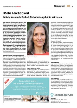 Ausgabe 4/5 April / Mai 2021 / ERFOLG 55
Gesundheit
Das Leben ist ein Balanceakt. Ob Druck und
Belastungen im Beruf oder schwierige Situa-
tionen innerhalb der Familie – der Alltag birgt
zahlreiche Herausforderungen. Oft reagie-
ren wir darauf mit Anspannung, Stress und
körperlichen Beschwerden. Aufgrund seiner
stets wiederkehrenden Heiserkeit entwickel-
te der Schauspieler und Rezitator Frederick
Matthias Alexander (1869-1955) eine ganz ei-
gene Technik für mehr Wohlbefinden. Durch
systematisches Selbstbeobachten und Expe-
rimentieren kam er dem Ursprung seiner Be-
schwerde auf die Spur. Als es ihm allmäh-
lich gelang, seine störenden Verhaltenswei-
sen abzubauen, verschwanden seine Stimm-
probleme und sein gesamter Gesundheitszu-
stand verbesserte sich. Alexander konnte mit
seiner Methode unzähligen Menschen helfen
und bildete Therapeuten aus. In der Schweiz
gibt es derzeit drei Ausbildungsinstitute für
die AlexanderTechnik.
Mehr Achtsamkeit und Selbstkompetenz
Von der ersten AlexanderTechnik-Sitzung an
sollen sich Übende in ihrer Selbstkompetenz an-
gesprochen fühlen: zum Beispiel durch das Ex-
perimentieren in ganz alltäglichen Situationen
wieStehen,Laufen,HinsetzenoderLiegen.Denn
alltägliche Positionen sind oft unbewusst mit
vielVerspannungoderAnstrengungverbunden,
was schliesslich zu ganz unterschiedlichen Be-
schwerden führen kann. Beim Experimentieren
mit Körperhaltungen und Bewegungen kann
gelernt werden, wie der Energiehaushalt opti-
miert wird. Schrittweise gelingt es, neues Ver-
ständnis und neue Fähigkeiten in alltäglichen
und komplexeren Aktivitäten anzuwenden.
Mehr Leichtigkeit
Mit der AlexanderTechnik Selbstheilungskräfte aktivieren
Sanasearch
Hardturmstrasse 169 · 8005 Zürich
Telefon 044 444 50 80
info@sanasearch.ch · www.sanasearch.ch
Die Übenden erleben eine innere Balance und
weniger Verspannung. Sie sind wachsamer ge-
genüber negativen Einflüssen und erkennen,
welche Anteile sie selbst beeinflussen können.
Eigene Ressourcen stärken
Die AlexanderTechnik ist vielfältig anwendbar
und ideal für die Gesundheitsförderung in Fir-
men geeignet. Das Besondere ist, dass die The-
rapeuten den Menschen in seiner Ganzheit von
Körper, Geist und Seele ansehen. Wer lernt, sich
Über Sanasearch
«Sanasearch ist die grösste Schweizer Therapeu-
ten-Buchungsplattform. Mit über 20'000 qualifi-
zierten Therapeuten aus den Bereichen Psycho-
therapie,Massage,Komplementärtherapie,Alter-
nativmedizin, Ernährungsberatung und vielen
mehr, findenTherapiesuchende mit nur wenigen
Klicks die passende Fachperson.»
Sonja Baumann-Künzler
und seinen Körper auf ganzheitliche Art und
Weise besser wahrzunehmen, schafft die Vor-
aussetzung zur positiven Veränderung. Es geht
in erster Linie darum zu erfahren, wie im Alltag
mit sich selbst umgegangen wird. Durch die
spezifischen Berührungs- und Bewegungsim-
pulse, die der Therapeut während der Behand-
lung gibt, kommen die Klienten ihren belasten-
den Bewegungs- und Verhaltensgewohnheiten
auf die Spur. Auf diesem Weg lernen sie, lang-
jährige ungünstige Gewohnheiten in konstruk-
tives Verhalten umzustrukturieren.
Was zahlt die Kasse?
Die AlexanderTechnik ist als komplementärthe-
rapeutische Methode in der Schweiz anerkannt.
Die meisten Krankenkassen beteiligen sich an
den Kosten, sofern die betreffende Person über
eine entsprechende Zusatzversicherung verfügt.
Die AlexanderTechnik hilft bei Funktionsstörun-
gen des Bewegungsapparates, bei psychoso-
matischen und stressbedingten Störungen, bei
Atem- und Stimmproblemen und bei chroni-
schen Krankheitszuständen sowie Krankheits-
und Unfallfolgen. Sie gilt aber auch als hilfreiche
Begleitung während der Schwangerschaft und
nach der Geburt.
Über die Autorin
Sonja Baumann-Künzler ist Komplementär The-
rapeutin mit eidg. Diplom in der Methode Ale-
xanderTechnik in Schwarzenburg und Bern. Sie
ist auch Präsidentin des Schweizerischen Be-
rufsverbandes der AlexanderTechnik/SBAT. Ter-
mine bei Frau Baumann-Künzler können über
Sanasearch.ch gebucht werden. Weiter Infos zur
Methode und zur Ausbildung finden Sie unter:
www.alexandertechnik.ch
 