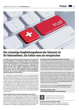 Ausgabe 4/5 April / Mai 2021 / 57
Der einmalige Empfehlungsdienst der Schweiz ist
für Unternehmen, die halten was sie versprechen
Schweizerischer Konsumentenbund SKB
Schwarztorstrasse 56 · 3007 Bern · Telefon 031 343 10 10
info@konsumentenbund.ch · www.konsumentenbund.ch
Die Einschätzung eines Fachexperten bietet viele Vorteile
Konsumentinnen und Konsumenten können im Beratungszentrum
vom Schweizerischen Konsumentenbund praktisch zu jedem Thema
rasch und unkompliziert eine Ersteinschätzung und erste Lösungsvor-
schläge für ihr Anliegen erhalten. Ob persönliche Beratung am Telefon
oder Hilfestellung im Internet: Gemäss Statuten besteht unser Auftrag
in der Wahrung und Förderung der Interessen von Konsumentinnen
und Konsumenten durch Information, Beratung und Engagement.
Wie ist meine Situation einzuordnen? Wie könnte ich vorgehen? Wie
lange dauert das? Wie teuer ist das? Über das Kundenversprechen-Ver-
trauens-Netzwerk haben Ratsuchende auch direkten Zugang zu hilfs-
bereiten und verlässlichen Anbietern aus der Region, die für eine
Erstkonsultation kostenlos kontaktiert werden können. Wer also sein
Anliegen rasch und unkompliziert mit einem Experten besprechen
möchte, der nutzt dafür am besten www.kundenversprechen.ch.
Schnell, vertraulich, unbürokratisch.
Lernen Sie die Vertrauens-Tools von kundenversprechen.ch für Ihr
Unternehmen kennen und profitieren Sie von diversen Vorteilen.
Jetzt mehr erfahren unter
www.kundenversprechen.ch/unternehmen
Schweizerischer Konsumentenbund SKB
Fédération suisse des consommateurs FSC
Federazione svizzera dei consumatori FSC
Partner
JedenTag suchen im Internet zahlreiche Schweizerinnen und Schwei-
zer nach qualifizierter und verlässlicher Hilfe für ihre Anliegen. Die
kostenlose Erstberatung vom Schweizerischen Konsumentenbund
ist für viele Ratsuchende die erste Anlaufstelle. Unsere Auskunft
umfasst eine persönliche Einschätzung, einen praktikablen Vor-
gehensvorschlag sowie mögliche Empfehlungen. Bei letzterem
stützen wir uns auf das Kundenversprechen-Vertrauens-Netzwerk:
Dieses umfasst mehr als 1000 verlässliche Schweizer Qualitätsun-
ternehmen, die in diversen Fachgebieten für eine Erstkonsultation
jederzeit kontaktiert werden können.
Der Schweizerische Konsumentenbund ist eine eigenverantwortliche
Konsumentenschutz-Organisation mit Sitz in Bern. Als neutrale Auskunfts-
stelle beraten wir Konsumentinnen und Konsumenten auf deren Ersuchen
in Konsum-, Rechts- und Lebensfragen. Auch Kleinunternehmen und Ge-
werbler wenden sich regelmässig an unsere Beratung. Was wir tun? Wir
nehmen Beanstandungen entgegen, erteilen Rechtsauskünfte und erlas-
sen Empfehlungen. Immer wieder fragen uns Ratsuchende nach einem
uns bekannten vertrauenswürdigen Anbieter für ein bestimmtes Anlie-
gen. In solchen Fällen wollen wir Hilfesuchende möglichst zielsicher zu
einem passenden Unternehmen zu lotsen. Seit einigen Jahren empfehlen
wir dabei ausschliesslich Unternehmen, die uns ein Kundenversprechen
gegeben haben.
Triage-Empfehlung und Anfrage-Vermittlung für Unternehmen
Oftmals erhalten wir Anfragen, die vertiefte Beratung oder spezielles Fach-
wissen benötigen. Auch solche Anfragen vermitteln wir an uns bekannte
Ansprechpartner aus der jeweiligen Region. Konsumenten und KMU, die
gute Beratung wertschätzen, treffen mit dem Kundenversprechen ganz
einfach auf seriöse Anbieter und gewissenhafte Profis aus ihrer Umge-
bung – die als verlängerter Arm unseres Beratungszentrums funktionieren
und dadurch mehr Anfragen, neue Aufträge und Kunden gewinnen!
 