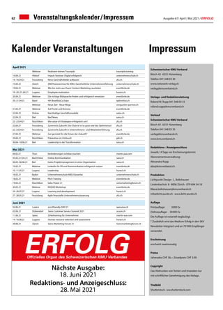 Ausgabe 4/5 April / Mai 2021 / ERFOLG
62
Juni 2021
02.06.21 Luzern eco2friendly-DAY/21 aeesuisse.ch
03.06.21 Dübendorf Swiss Customer Service Summit 2021 scsum.ch
11.06.21 Spiez Zirkeltraining für Unternehmer martin-aue.com
14.-16.06.21 Lugano Human resource selection and assessment huract.ch
29.06.21 Zürich Swiss Marketing Forum 21 Swissmarketingforum.ch
Mai 2021
04.05.21 Thun Veränderungen sichtbar machen martin-aue.com
05.05./21.05.21 Biel/Online Online-Kommunikation sanu.ch
06.05.-06.06.21 Biel Gutes Projektmanagement in einer Organisation sanu.ch
10.05.21 Webinar LinkedIn für PR und Kommunikation erfolgreich nutzen eventbrite.de
10.-11.05.21 Lugano Leadership huract.ch
18.05.21 Baden Unternehmerschule KMU/Gewerbe unternehmerschule.ch
18.05.21 Webinar Pitch Training eventbrite.de
19.05.21 Rüschlikon Sales Power 21 swissmarketingforum.ch
20.05.21 Webinar INSEAD Workshop eventbrite.de
24.-26.05.21 Lugano Learning and development huract.ch
27.-28.05.21 Feusisberg Agile finanzielle Unternehmenssteuerung zfu.ch
April 2021
Webinar Realisiere deinen Traumjob traumjob.training
14.04.21 Altdorf Impuls-Seminar: Digital erfolgreich unternehmerschule.ch
14.-16.04.21 Feusisberg Neue Geschäftsfelder aufbauen zfu.ch
15.04.21 Zürich ZKB Praxisseminar für KMU: Ganzheitliche Unternehmensführung unternehmerschule.ch
19.04.21 Webinar Wie Sie mehr aus Ihrem Content Marketing rausholen eventbrite.de
19.-20./31.04.21 Lugano Employee motivation huract.ch
20.04.21 Webinar Die richtige Bildsprache finden und erfolgreich einsetzen eventbrite.de
20.-21.04.21 Basel 4th BaselEduCa Expo ipdinstitut.ch
Webinar Neue Zeit - Neue Wege vongunten-partner.ch
21.04.21 Webinar Auf Punkt und Komma eventbrite.de
22.04.21 Online Nachhaltige Geschäftsmodelle oebu.ch
22.04.21 Biel Bad News sanu.ch
22.-23.04.21 Rüschlikon Wie setze ich Strategien erfolgreich um? zfu.ch
22.04.21 Feusisberg Zuversicht Zukunft: Die Chance ist so gross wie der Optimismus! zfu.ch
22.-23.04.21 Feusisberg Zuversicht Zukunft in Unternehmens- und Mitarbeiterführung zfu.ch
27.04.21 Webinar Gut gerüstet für die Krisen der Zukunft? eventbrite.de
29.04.21 Rüschlikon Prävention im Umbruch gdi.ch
30.04.-18.06.21 Biel Leadership in der Transformation sanu.ch
Veranstaltungskalender / Impressum
Impressum
Kalender Veranstaltungen
Nächste Ausgabe:
18. Juni 2021
Redaktions- und Anzeigeschluss:
28. Mai 2021
ERFOLG
Offizielles Organ des Schweizerischen KMU Verbandes
Schweizerischer KMU Verband
Bösch 43 · 6331 Hünenberg
Telefon 041 348 03 30
www.netzwerk-verlag.ch
verlag@kmuverband.ch
Verlags- und Redaktionsleitung
Roland M. Rupp 041 348 03 33
roland.rupp@kmuverband.ch
Verkauf
Schweizerischer KMU Verband
Bösch 43 · 6331 Hünenberg
Telefon 041 348 03 35
verlag@kmuverband.ch
www.kmuverband.ch
Redaktions- / Anzeigenschluss
Jeweils 14 Tage vor Erscheinungstermin
Abonnementsverwaltung:
Alexandra Rupp
abo@kmuverband.ch
Produktion
Lichtpunkt Design · L. Boltshauser
Lindenbachstr. 8 · 8006 Zürich · 079 694 54 18
liliane.boltshauser@kmuverband.ch
info@licht-punkt.ch · www.licht-punkt.ch
Auflage
Printauflage:	 5000 Ex
Onlineauflage:	 30 000 Ex
Die Auflage ist notariell beglaubigt.
* Zusätzlich wird das Medium Erfolg in den SKV
Newsletter integriert und an 70' 000 Empfänger
versendet.
Erscheinung
erscheint zweimonatig
Preise
Jahresabo CHF 36.–, Einzelpreis CHF 3.90
Copyright
Das Abdrucken von Texten und Inseraten nur
mit schriftlicher Genehmigung des Verlags.
Titelbild
Shutterstock · ww.shutterstock.com
 