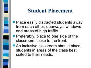 Student Placement
 Place easily distracted students away
from each other, doorways, windows
and areas of high traffic.
 Preferably, place to one side of the
classroom, close to the front.
 An inclusive classroom should place
students in areas of the class best
suited to their needs.
 