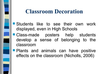 Classroom Decoration
 Students like to see their own work
displayed, even in High Schools
 Class-made posters help students
develop a sense of belonging to the
classroom
 Plants and animals can have positive
effects on the classroom (Nicholls, 2006)
 