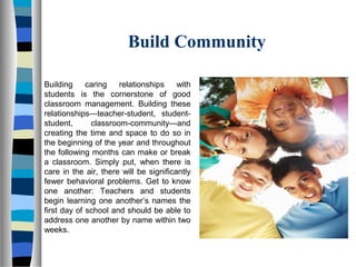 Build Community
Building caring relationships with
students is the cornerstone of good
classroom management. Building these
relationships—teacher-student, student-
student, classroom-community—and
creating the time and space to do so in
the beginning of the year and throughout
the following months can make or break
a classroom. Simply put, when there is
care in the air, there will be significantly
fewer behavioral problems. Get to know
one another: Teachers and students
begin learning one another’s names the
first day of school and should be able to
address one another by name within two
weeks.
 