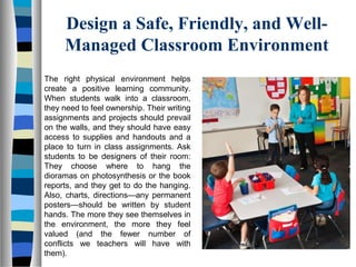 Design a Safe, Friendly, and Well-
Managed Classroom Environment
The right physical environment helps
create a positive learning community.
When students walk into a classroom,
they need to feel ownership. Their writing
assignments and projects should prevail
on the walls, and they should have easy
access to supplies and handouts and a
place to turn in class assignments. Ask
students to be designers of their room:
They choose where to hang the
dioramas on photosynthesis or the book
reports, and they get to do the hanging.
Also, charts, directions—any permanent
posters—should be written by student
hands. The more they see themselves in
the environment, the more they feel
valued (and the fewer number of
conflicts we teachers will have with
them).
 